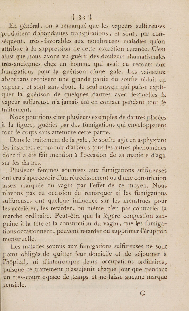 En général, on a remarqué que les vapeurs sulfureuses produisent d’abondantes transpirations, et sont, par con¬ séquent, très - favorables aux nombreuses maladies qu’on attribue à la suppression de cette excrétion cutanée. C’est ainsi que nous avons vu guérir des douleurs rhumatismales très-anciennes chez un homme qui avait eu recours aux fumigations pour Ja guérison d’une gale. Les vaisseaux absorbans reçoivent une grande partie du soufre réduit en vapeur, et sont sans doute Je seul moyen qui puisse expli¬ quer la guérison de quelques dartres avec lesquelles la vapeur sulfureuse n’a jamais été en contact pendant tout le traitement. Nous pourrions citer plusieurs exemples de dartres placées à la figure, guéries par des fumigations qui enveloppaient tout le corps sans atteindre cette partie. Dans le traitement de la gale, le soufre agit en asphyxiant les insectes, et produit d’ailleurs tous les autres phénomènes dont il a été fait mention à l’occasion de sa manière d’agir sur les dartres. Plusieurs femmes soumises aux fumigations sulfureuses ont cru s’apercevoir d’un rétrécissement ou d une constriction assez marquée du vagin par l’effet de ce moyen. Nous n’avons pas eu occasion de remarquer si les fumigations sulfureuses ont quelque influence sur les menstrues pour les accélérer, les retarder, ou même n’en pas contrarier la marche ordinaire. Peut-être que la légère congestion san¬ guine à la tète et la constriction du vagin, que les fumiga¬ tions occasionnent, peuvent retarder ou supprimer l’éruption menstruelle. Les malades soumis aux fumigations sulfureuses ne sont point obligés de quitter leur domicile et de séjourner à l’hôpital, ni d'interrompre leurs occupations ordinaires, puisque ce traitement n’assujettit chaque jour que pendant un très-court espace de temps et ne laisse aucune marque sensible. * c