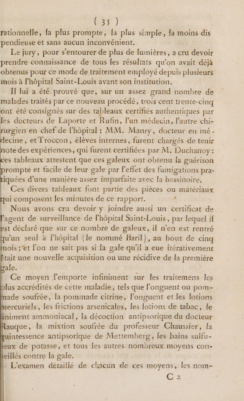 rationnelle, la pïus prompte, la pîus simple, la moins dis pendieuse et sans aucun inconvénient. Le jury, pour s’entourer de plus de lumières, a cru devoir prendre connaissance de tous les résultats qu’on avait déjà obtenus pour ce mode de traitement employé depuis plusieurs mois à Fhôpital Saint-Louis avant son institution. II lui a été prouvé que, sur un assez grand nombre de malades traités par ce nouveau procédé, trois cent trente-cinq ont été consignés sur des tableaux certifiés authentiques par les docteurs de Laporte et Rufin, l’un médecin, l’autre chi¬ rurgien en chef de l’hôpital : MM. Manry, docteur en mé¬ decine, etTroccon, élèves internes, furent chargés de tenir àiotedes expériences, qui furent certifiées par M. Duchanoy : ces tableaux attestent que ces galeux ont obtenu la guérison prompte et facile de leur gale par l’effet des fumigations pra¬ tiquées d’une manière assez imparfaite avec la bassinoire. Ces divers tableaux font partie des pièces ou matériaux qui composent les minutes de ce rapport. Nous avons cru devoir y joindre aussi un certificat de l’agent de surveillance de fhôpital Saint-Louis , par lequel H est déclaré que sur ce nombre de galeux, il n’en est rentré Jju’un seul à l’hôpital (le nommé Baril), au bout de cinq mois; et l’on ne sait pas si la gale qu’il a eue itérativement Etait une nouvelle acquisition ou une récidive de la première gale. _ Ce moyen l’emporte infiniment sur les traitemens les plus accrédités de cette maladie, tels que l’onguent ou pom¬ made soufrée, la pommade citrine, l’onguent et les lotions mercuriels, les frictions arsenicales, les lotions de tabac, le iiniment ammoniacal, la décoction antipsorique du docteur Rauque, la mixtion soufrée du professeur Chaussier, la quintessence antipsorique de Mettemberg, les bains sulfu¬ reux de potasse, et tous les autres nombreux moyens con¬ seillés contre la gale. L’examen détaillé de chacun de ces moyens, les nom-