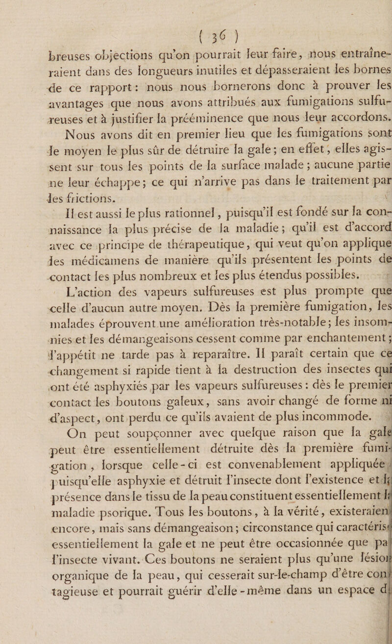 Lreuses objections qu’on pourrait leur faire, nous entraîne¬ raient dans des longueurs inutiles et dépasseraient les bornes de ce rapport : nous nous bornerons donc à prouver les avantages que nous avons attribués aux fumigations sulfu¬ reuses et à justifier la prééminence que nous leur accordons. Nous avons dit en premier lieu que les fumigations sont le moyen le plus sûr de détruire la gale ; en effet, elles agis¬ sent sur tous les points de la surface malade ; aucune partie ne leur échappe ; ce qui n’arrive pas dans le traitement par les frictions. v 11 est aussi le plus rationnel, puisqu’il est fondé sur la con¬ naissance la plus précise de la maladie ; qu’il est d’accord avec ce principe de thérapeutique, qui veut qu’on applique les médicamens de manière qu’ils présentent les points de contact les plus nombreux et les plus étendus possibles. L’action des vapeurs sulfureuses est plus prompte que celle d’aucun autre moyen. Dès la première fumigation, les malades éprouvent une amélioration très-notable; les insom¬ nies et les démangeaisons cessent comme par enchantement ; l’appétit ne tarde pas à reparaître. 11 paraît certain que ce changement si rapide tient à la destruction des insectes qui ont été asphyxiés par les vapeurs sulfureuses : dès le premier contact les boutons galeux, sans avoir changé de forme ni d’aspect, ont perdu ce qu’ils avaient de plus incommode. On peut soupçonner avec quelque raison que la gale peut être essentiellement détruite dès la première fumi¬ gation , lorsque celle - ci est convenablement appliquée puisqu’elle asphyxie et détruit l’insecte dont l’existence et bi présence dans le tissu de la peau constituent essentiellement h maladie psorique. Tous les boutons, à la vérité, existeraient encore, mais sans démangeaison; circonstance qui caractérisa essentiellement la gale et ne peut être occasionnée que pa l’insecte vivant. Ces boutons ne seraient plus qu’une lésion organique de la peau, qui cesserait sur-le-champ d’être coin îagieuse et pourrait guérir d’elle-même dans un espace d.