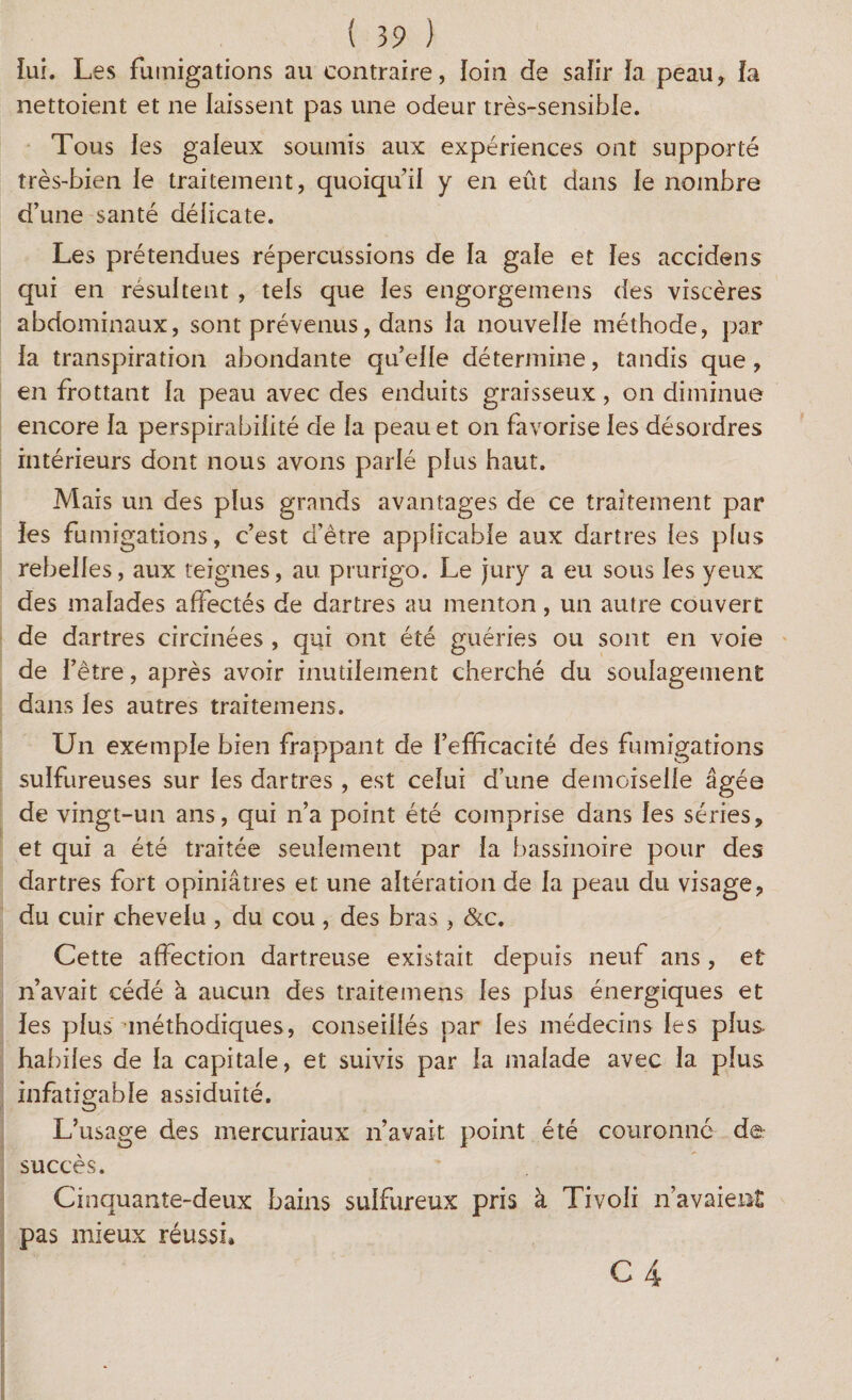 lui. Les fumigations au contraire, loin de safir la peau* la nettoient et ne laissent pas une odeur très-sensible. Tous les galeux soumis aux expériences ont supporté très-bien le traitement, quoiqu’il y en eût dans le nombre d’une santé délicate. Les prétendues répercussions de la gale et les accidens qui en résultent , tels que les engorgemens des viscères abdominaux, sont prévenus, dans la nouvelle méthode, par la transpiration abondante quelle détermine, tandis que, en frottant la peau avec des enduits graisseux, on diminue encore la perspirabilité de la peau et on favorise les désordres intérieurs dont nous avons parlé plus haut. Mais un des plus grands avantages de ce traitement par les fumigations, c’est d’être applicable aux dartres les plus rebelles, aux teignes, au prurigo. Le jury a eu sous les yeux des malades affectés de dartres au menton, un autre couvert de dartres circinées , qui ont été guéries ou sont en voie de l’être, après avoir inutilement cherché du soulagement dans les autres traitemens. Un exemple bien frappant de l’efficacité des fumigations sulfureuses sur les dartres , est celui d’une demoiselle âgée de vingt-un ans, qui n’a point été comprise dans les séries, et qui a été traitée seulement par la bassinoire pour des dartres fort opiniâtres et une altération de la peau du visage, du cuir chevelu , du cou , des bras, &c. Cette affection dartreuse existait depuis neuf ans, et n’avait cédé à aucun des traitemens les plus énergiques et les plus ^méthodiques, conseillés par les médecins les plus habiles de la capitale, et suivis par la malade avec la plus infatigable assiduité. L’usage des mercuriaux n’avait point été couronné d@: succès. Cinquante-deux bains sulfureux pris à Tivoli n’avaient pas mieux réussi»