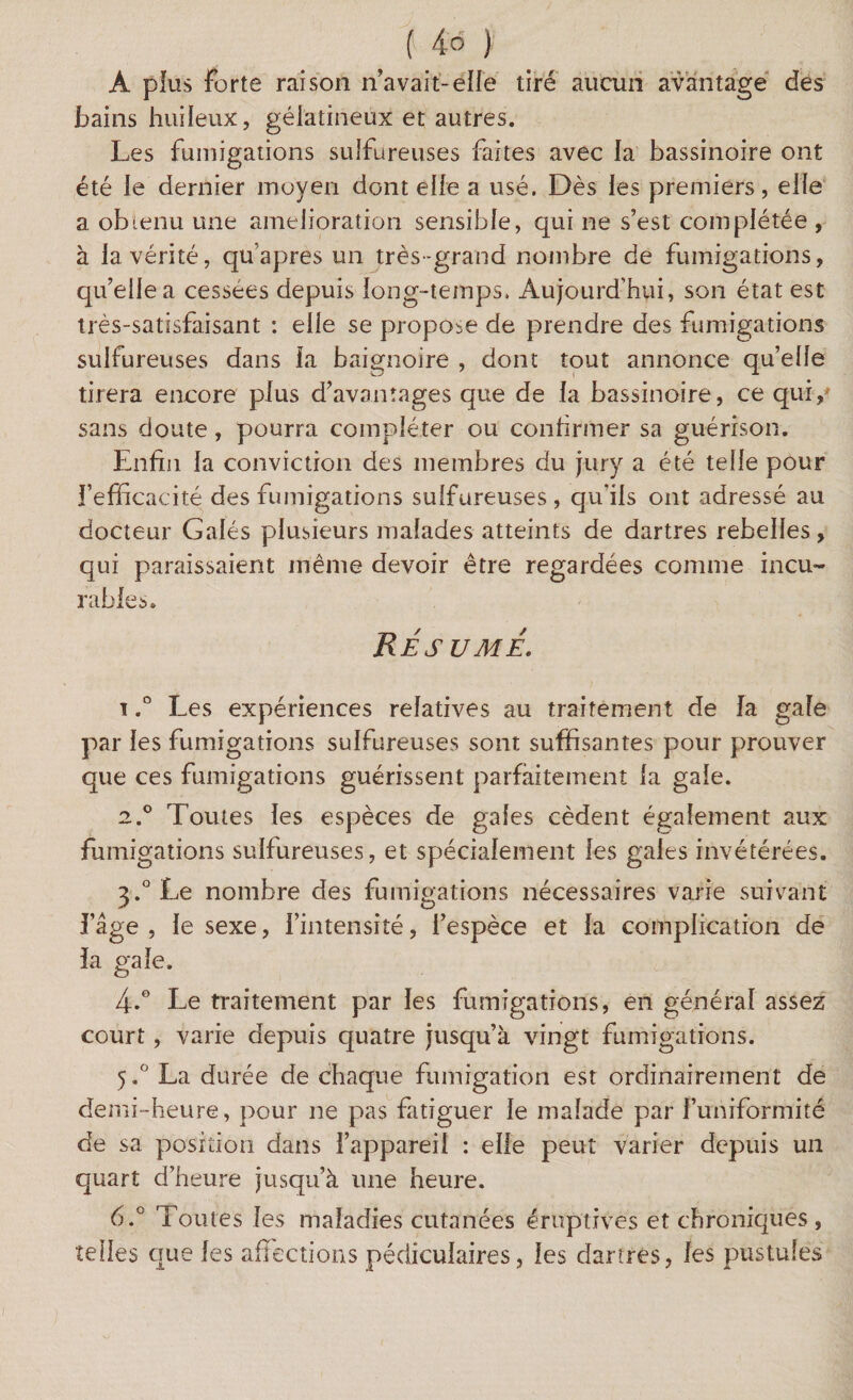 A plus Forte raison n’avait-elle tiré aucun avantage des bains huileux, gélatineux et autres. Les fumigations sulfureuses faites avec la bassinoire ont été le dernier moyen dont elle a usé. Dès les premiers, elle a obtenu une amelioration sensible, qui ne s’est complétée , à la vérité, qu apres un très-grand nombre de fumigations, qu’elle a cessées depuis long-temps. Aujourd’hui, son état est très-satisfaisant : elie se propose de prendre des fumigations sulfureuses dans la baignoire , dont tout annonce qu’elle tirera encore plus d’avantages que de la bassinoire, ce qui, sans doute, pourra compléter ou confirmer sa guérison. Enfin la conviction des membres du jury a été telle pour fefficacité des fumigations sulfureuses, qu'ils ont adressé au docteur Galés plusieurs malades atteints de dartres rebelles, qui paraissaient même devoir être regardées comme incu¬ rables. Résume. i.° Les expériences relatives au traitement de la gale par les fumigations sulfureuses sont suffisantes pour prouver que ces fumigations guérissent parfaitement la gale. 2.0 Toutes les espèces de gales cèdent également aux fumigations sulfureuses, et spécialement les gales invétérées. 3.°Le nombre des fumigations nécessaires varie suivant l’âge , le sexe, l’intensité, l’espèce et la complication de la gale. 4.0 Le traitement par les fumigations, en général assez court, varie depuis quatre jusqu’à vingt fumigations. 5.0 La durée de chaque fumigation est ordinairement de demi-heure, pour ne pas fatiguer le malade par l’uniformité de sa position dans l’appareil : elle peut varier depuis un quart d’heure jusqu’à une heure. 6.° Toutes les maladies cutanées éruptives et chroniques , telles que les affections pédiculaires, les dartres, les pustules