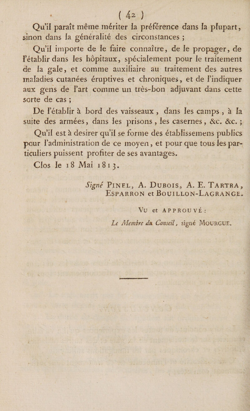 Qui! paraît même mériter la préférence dans la plupart, sinon dans la généralité des circonstances ; Qu’il importe de le faire connaître, de le propager, de l’établir dans les hôpitaux, spécialement pour le traitement de la gale, et comme auxiliaire au traitement des autres maladies cutanées éruptives et chroniques, et de l’indiquer aux gens de l’art comme un très-bon adjuvant dans cette sorte de cas ; 7 \ De l’établir à bord des vaisseaux , dans les camps , à la suite des armées, dans les prisons , les casernes, &c. &c. ; Qu’il est à desirer qu’il se forme des éîablissemens publics pour l’administration de ce moyen, et pour que tous les par¬ ticuliers puissent profiter de ses avantages» Clos le 18 Mai 1813. Signé Pinel, A. Dubois, A. E. Tartra, Esparron et Bouillon-Lagrange» Vü et APPROUVÉ: Le Membre dut Conseil, signé MoüRGUE.