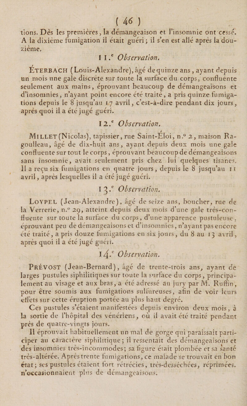 4 tlons. D ès ies premières, la démangeaison et l’insomnie ont cessé. A ia dixième fumigation il était guéri; il s’en est allé après la dou¬ zième. I I .c Observation. EterbACH ( Louis-Alexandre), âgé de quinze ans, ayant depuis un mois une gale discrète sur toute la surface du corps, confluente seulement aux mains, éprouvant beaucoup de démangeaisons et d’insomnies, n’ayant point encore été traité, a pris quinze fumiga¬ tions depuis le 8 jusqu’au 1.7 avril, c’est-à-dire pendant dix jours, après quoi il a été jugé guéri. 12.e Observation. r Millet (Nicolas), tapissier, rue Saint-Eloi, n.° 2, maison Ra- goulleau, âgé de dix-huit ans, ayant depuis deux mois une gale confluente sur tout le corps, éprouvant beaucoup de démangeaisons sans insomnie, avait seulement pris chez lui quelques tisanes. 11 a reçu six fumigations en quatre jours, depuis le 8 jusqu’au î 1 avril, après lesquelles il a été jugé guéri. I 3 *e Observation. Loypel (Jean-Alexandre), âgé de seize ans, boucher, rue de la Verrerie, n.° 29, atteint depuis deux mois d’une gale très-con¬ fluente sur toute la surlace du corps, d’une apparence pustuleuse, éprouvant peu de démangeaisons et d’insomnies, n’ayant pas encore été traité, a pris douze fumigations en six jours, du 8 au 13 avril, après quoi il a été jugé guéri. 14.c Observation. Prévost (Jean-Bernard), âgé de trente-trois ans, ayant de larges pustules siphilitiques sur toute la surface du corps, principa¬ lement au visage et aux bras, a été adressé au jury par M. Ruffin, pour être soumis aux fumigations sulfureuses, afin de voir leurs effets sur cette éruption portée au plus haut, degré. Ces pustules s’étaient manifestées depuis environ deux mois, à la sortie de l’hôpital des vénériens, où il avait été traité pendant près de quatre-vingts jours. Il éprouvait habituellement un mal de gorge qui paraissait parti¬ ciper au caractère siphiiitique ; il ressentait des démangeaisons et des insomnies très-incommodes; sa figure était plombée et sa santé très-aitérée. Après trente fumigations, ce malade se trouvait en bon état; ses pustules étaient fort rétrécies, très-desséchées, réprimées, n’occasionnaient plus de démangeaisons.