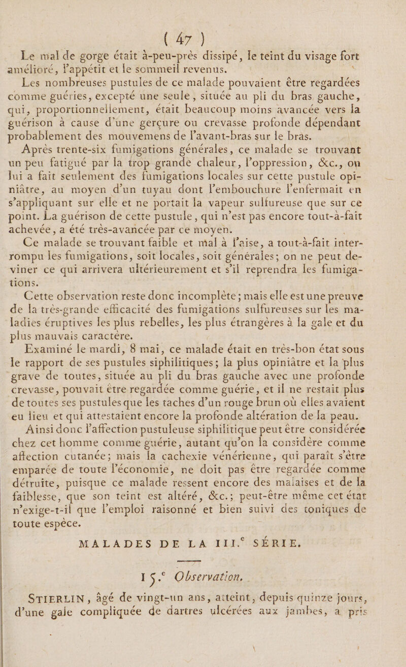 Le mal de gorge était à-peu-près dissipé, le teint du visage fort amélioré, l’appétit et le sommeil revenus. Les nombreuses pustules de ce malade pouvaient être regardées comme guéries, excepté une seule, située au pli du bras gauche, qui, proportionnellement, était beaucoup moins avancée vers la guérison à cause d’une gerçure ou crevasse profonde dépendant probablement des mouvemens de l’avant-bras sur le bras. Après trente-six fumigations générales, ce malade se trouvant un peu fatigué par la trop grande chaleur, l’oppression, &c., on lui a fait seulement des fumigations locales sur cette pustule opi¬ niâtre, au moyen d’un tuyau dont l’embouchure l’enfermait en s’appliquant sur elle et ne portait la vapeur sulfureuse que sur ce point. La guérison de cette pustule, qui n’est pas encore tout-à-fait achevée, a été très-avancée par ce moyen. Ce malade se trouvant faible et mai à l’aise, a tout-à-fait inter¬ rompu les fumigations, soit locales, soit générales; on ne peut de¬ viner ce qui arrivera ultérieurement et s’il reprendra les fumiga¬ tions. Cette observation reste donc incomplète ; mais elle est une preuve de la très-grande efficacité des fumigations sulfureuses sur les ma¬ ladies éruptives les plus rebelles, les plus étrangères à la gale et du plus mauvais caractère. Examiné le mardi, 8 mai, ce malade était en très-bon état sous le rapport de ses pustules siphilitiques ; la plus opiniâtre et la plus grave de toutes, située au pli du bras gauche avec une profonde crevasse, pouvait être regardée comme guérie, et il ne restait plus de toutes ses pustules que les taches d’un rouge brun où elles avaient eu lieu et qui attestaient encore la profonde altération de la peau. Ainsi donc l’affection pustuleuse siphilitique peut être considérée chez cet homme comme guérie, autant qu’on la considère comme affection cutanée; mais la cachexie vénérienne, qui paraît s’être emparée de toute l’économie, ne doit pas être regardée comme détruite, puisque ce malade ressent encore des malaises et de la faiblesse, que son teint est altéré, &c.; peut-être même cet état n’exige-t-il que l’emploi raisonné et bien suivi des toniques de toute espèce. MALADES DE LA III.e SERIE. I ^ .e Observation. StIERLIN, âgé de vingt-un ans, atteint, depuis quinze jours, d’une gaie compliquée de dartres ulcérées aux jambes, a pris