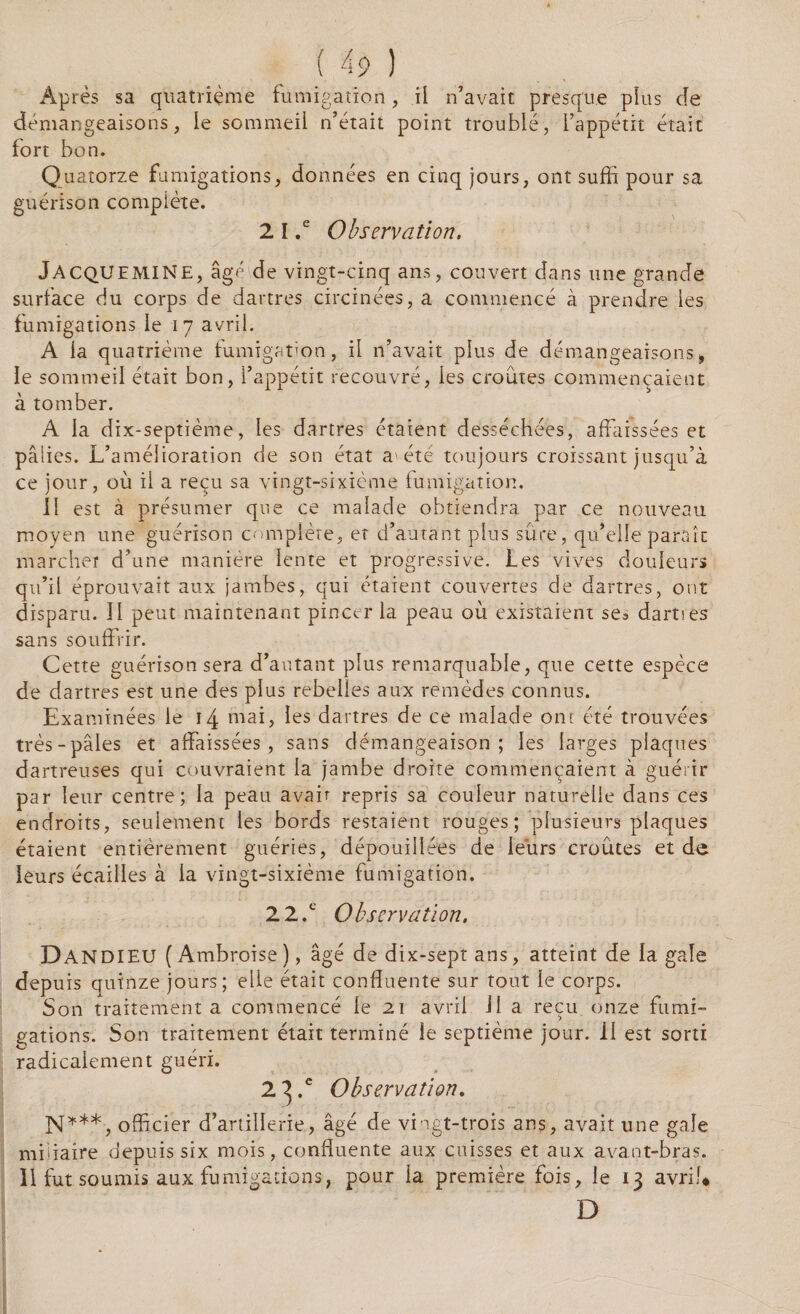 Après sa quatrième fumigation, il n’avait presque pins de démangeaisons, le sommeil n’était point troublé, l’appétit était fort bon. Quatorze fumigations, données en cinq jours, ont suffi pour sa guérison complète. 2 I ,e Observation. JACQUEMINE, âgé de vingt-cinq ans, couvert dans une grande surface du corps de dartres circinées, a commencé à prendre les fumigations le 17 avril. A la quatrième fumigation, il n’avait plus de démangeaisons, le sommeil était bon, l’appétit recouvré, les croûtes commençaient à tomber. A la dix-septième, les dartres étaient desséchées, affaissées et pâlies. L’amélioration de son état a'été toujours croissant jusqu’à ce jour, où il a reçu sa vingt-sixième fumigation. 11 est à présumer que ce malade obtiendra par ce nouveau moyen une guérison complète, et d’autant plus sûre, qu’elle paraît marcher d’une manière lente et progressive. Les vives douleurs qu’il éprouvait aux jambes, qui étaient couvertes de dartres, ont disparu. II peut maintenant pincer la peau où existaient se3 dartses sans souffrir. Cette guérison sera d’autant plus remarquable, que cette espèce de dartres est une des plus rebelles aux remèdes connus. Examinées le 14 mai, les dartres de ce malade ont été trouvées très-pâles et affaissées, sans démangeaison; les larges plaques dartreuses qui couvraient la jambe droite commençaient à guérir par leur centre; la peau avait repris sa couleur naturelle dans ces endroits, seulement les bords restaient rouges; plusieurs plaques étaient entièrement guéries, dépouillées de leurs croûtes et de leurs écailles à la vingt-sixième fumigation. 2 2.c O bservation, Dandieu ( Ambroise ), âgé de dix-sept ans, atteint de la gale depuis quinze jours; elle était confluente sur tout le corps. Son traitement a commencé le 21 avril 11 a reçu onze fumi¬ gations. Son traitement était terminé le septième jour, il est sorti radicalement guéri. 2 3 .c Observation. N***, officier d’artillerie, âgé de vingt-trois ans, avait une gale mbiaire depuis six mois, confluente aux cuisses et aux avant-bras. 11 fut soumis aux fumigations, pour la première fois, le 13 avril* D