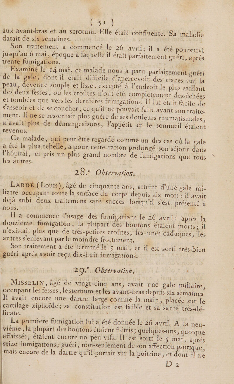 aux avant-bras et au scrotum. Elle était confluente. Sa maladie datait de six semaines. . S°n traitement a commencé le 26 avril; il a été poursuivi jusqu au 6 mai, epoque à laquelle il était parfaitement guéri après trente fumigations. ° i_ Examiné le 14 mai, ce malade nous a paru parfaitement Puéri de la gale, dont il était difficile d’apercevoir des traces sur la peau devenue souple et lisse, excepté à l’endroit le plus saillant des deux fesses, où les croûtes n’ont été complètement desséchées et tombées que vers les dernières fumigations, il lui était facile de s asseoir et de se coucher, ce qu’il ne pouvait faire avant son traite¬ ment. Il ne se ressentait plus guère de ses douleurs rhumatismales n avait plus de démangeaisons, l’appétit et le sommeil étaient revenus. Ce malade , qui peut être regardé comme un des cas où la pale a ete la plus rebelle, a pour celte raison prolongé son séjour dans 1 hôpital, et pris un plus grand nombre de fumigations que tous les autres. 1 28/ Observation. Lardé (Louis), âgé de cinquante ans, atteint d’une gale mi¬ liaire occupant toute la surface du corps depuis six mois : il avait déjà subi deux traitemens sans succès lorsqu’il s’est présenté à II a commencé l’usage des fumigations le 26 avril : après fa douzième fumigation, la plupart des boutons étaient morts* il n existait plus que de très-petites croûtes, les unes caduques, lés autres s’enlevant par le moindre frottement. Son traitement a été terminé le 5 mai, et il est sorti très-bien guéri après avoir reçu dix-huit fumigations. 29.' Observation. Misselin, âgé de vingt-cinq ans, avait une gale miliaire occupant les fesses, le sternum et les avant-bras depuis six semaines* Il avait encore une dartre large comme la main, placée sur le cartilage xiphoïde; sa constitution est faible et sa santé très-dé¬ licate. La première fumigation lui a été donnée le 26 avril. A la neu¬ vième , la plupart des boutons étaient flétris ; quelques-uns, quoique affaissés, étaient encore un peu vifs. II est sorti le 5 mai, anrès seize fumigations, guéri, non-seuiement de son affection psorique mais encore de la dartre qu’il portait sur la poitrine, et dont il ne