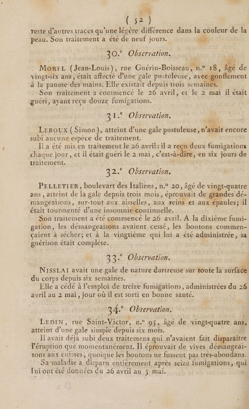 (52) reste d’autres traces qu’une légère différence dans ia couïeur de ïa peau. Son traitement a été de neuf jours. 30.c Observation. Morel (Jean-Louis), rue Guérin-Boisseau, n.° 18, âgé de vingt-six ans, était affecté d’une gale pustuleuse, avec gonflement à ia paume des mains. Elle existait depuis trois semaines. Son traitement a commencé le 26 avril, et le 2 mai ii était guéri, ayant reçu douze fumigations. 3 l .e Observation. Leroux ( Simon), atteint d’une gaie pustuleuse, n’avait encore subi aucune espèce de traitement. Il a été mis en traitement le 26 avril: il a reçu deux fumigations chaque jour, et il était guéri le 2 mai, c’est-à-dire, en six jours de traitement. 32/ Observation. Pelletier, boulevart des Italiens, n.° 20, âgé de vingt-quatre ans, atteint de ia gale depuis trois mois, éprouvait de grandes dé¬ mangeaisons, sur-tout aux aisselles, aux reins et aux épaules; il était tourmenté d’une insomnie continuelle. Son traitement a été commencé le 26 avril. A la dixième fumi¬ gation, les démangeaisons avaient cessé, les boutons commen¬ çaient à sécher; et à ia vingtième qui lui a été administrée, sa guérison était complète. 33*e Observation. NlSSLAI avait une gale de nature dartreuse sur toute la surface du corps depuis six semaines. Elle a cédé à l’emploi de treize fumigations, administrées du 26 avril au 2 mai, jour où il est sorti en bonne santé. 34.e Obse? yation. Ledin, rue Saint-Victor, n.° âgé de vingt-quatre ans, atteint d’une gale simple depuis six mois. Il avait déjà subi deux traitemens qui n’avaient fait disparaître l’éruption que momentanément. II éprouvait de vives démangeai¬ sons aux cuisses, quoique les boutons ne fussent pas très-abondans. Sa maladie a disparu entièrement après seize fumigations, qui