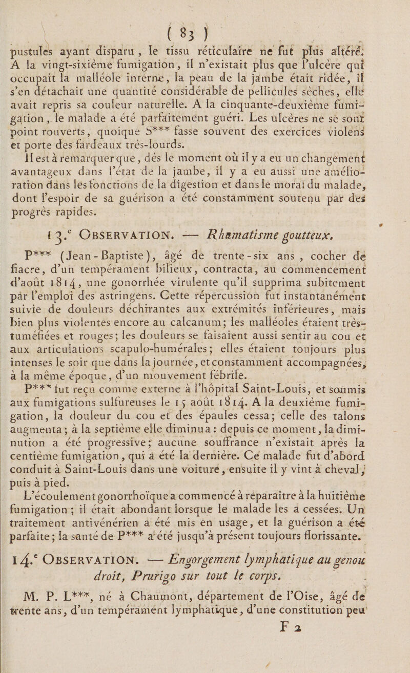 I («3) .. pustules ayant disparu , le tissu réticulaire ne fut plus altéré. A la vingt-sixième fumigation, il n’existait plus que l’ulcère qui occupait la malléole interne, la peau de la jambe était ridée, iï s’en détachait une quantité considérable de pellicules sèches, elle1 avait repris sa couleur naturelle. A la cinquante-deuxième fumi¬ gation , le malade a été parfaitement guéri. Les ulcères ne se sont point rouverts, quoique 5*** fasse souvent des exercices violens et porte des fardeaux très-lourds. il est à remarquer que, dès le moment où il y a eu un changement avantageux dans l’état de la jambe, il y a eu aussi une amélio¬ ration dans les fonctions de la digestion et dans le moral du malade, dont l’espoir de sa guérison a été constamment soutenu par des progrès rapides. i^.c Observation. — Rhumatisme goutteux, p*** (Jean - Baptiste ), âgé de trente-six ans , cocher de fiacre, d’un tempérament bilieux, contracta, au commencement d’aout 18 14 > une gonorrhée virulente qu’il supprima subitement pàr l’emploi des astringens. Cette répercussion fut instantanément suivie de douleurs déchirantes aux extrémités inférieures, mais bien plus violentes encore au calcanum; les malléoles étaient très- tuméfiées et rouges; les douleurs se faisaient aussi sentir au cou et aux articulations scapulo-humérales ; elles étaient toujours plus intenses le soir que dans la journée, et constamment accompagnées, à la même époque, d’un mouvement fébrile. P*** fut reçu comme externe à l’hôpital Saint-Louis, et soumis aux fumigations sulfureuses le i > août iBizp A la deuxième fumi¬ gation, la douleur du cou et des épaules cessa; celle des talons augmenta ; à la septième elle diminua : depuis ce moment, la dimi¬ nution a été progressive; aucune souffrance n’existait après la centième fumigation , qui a été la dernière. Ce malade fut d’abord conduit à Saint-Louis dans une voiture, ensuite il y vint à cheval, puis à pied. L’écoulement gonorrhoïque a commencé à reparaître à la huitième fumigation; il était abondant lorsque le malade les a cessées. Un traitement antivénérien a été mis en usage, et la guérison a été parfaite; la santé de P*** a été jusqu’à présent toujours florissante. 14.e Observation. — Engorgement lymphatique au genou droit, Prurigo sur tout le corps. , ' >v M. P. L***, né à Chaumont, département de l’Oise, âgé de trente ans, d’un tempérament lymphatique, d’une constitution peu