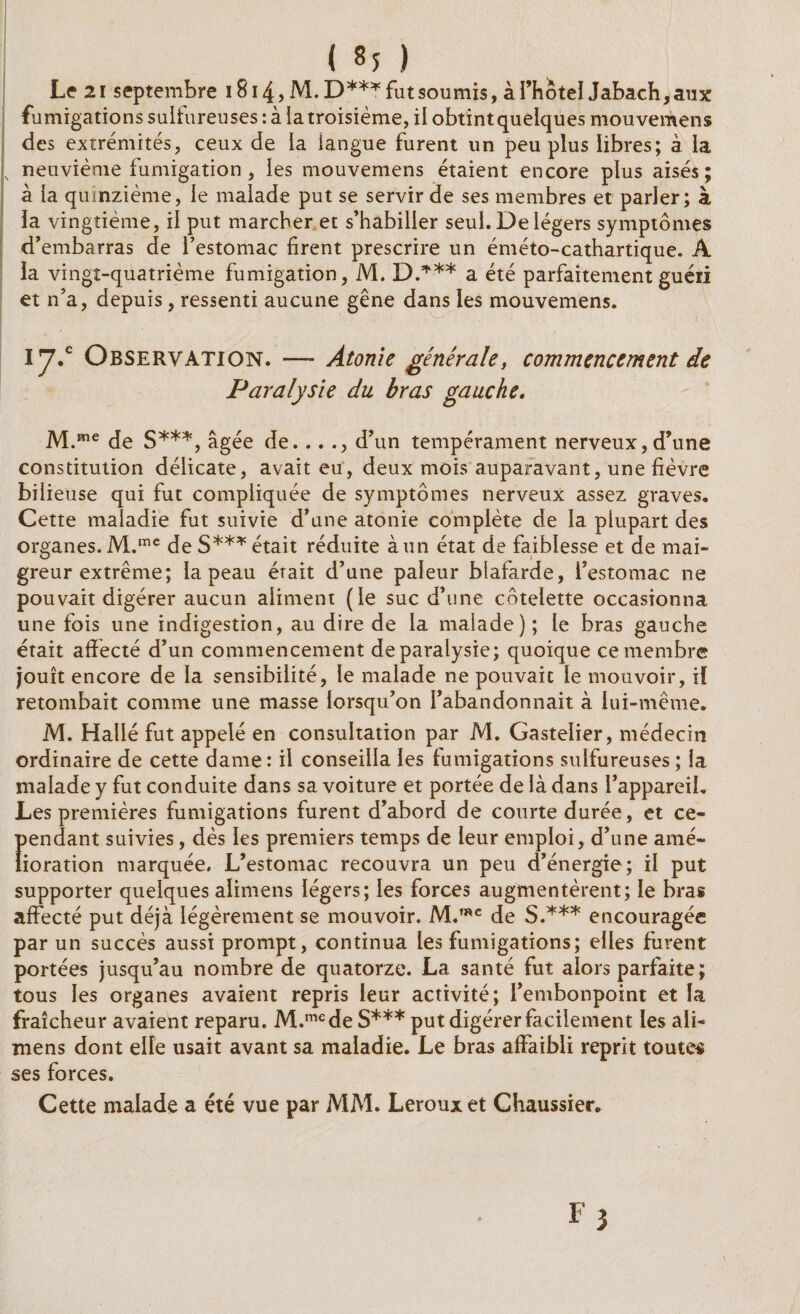 Le 21 septembre 1814, M. D***futsoumis, à l’hotel Jabach,aux fumigations sulfureuses : à la troisième, il obtintquelques mouvemens des extrémités, ceux de la langue furent un peu plus libres; à la neuvième fumigation , les mouvemens étaient encore plus aisés; à la quinzième, le malade put se servir de ses membres et parler; à la vingtième, il put marcher et s’habiller seul. De légers symptômes d’embarras de l’estomac firent prescrire un éméto-cathartique. A la vingt-quatrième fumigation, M. D.*** a été parfaitement guéri et n’a, depuis, ressenti aucune gêne dans les mouvemens. 17/ Observation. —- Atonie générale, commencement de Paralysie du bras gauche. M.me de S***, âgée de. .. ., d’un tempérament nerveux, d’une constitution délicate, avait eu, deux mois auparavant, une fièvre bilieuse qui fut compliquée de symptômes nerveux assez graves. Cette maladie fut suivie d’une atonie complète de la plupart des organes. M.mc de S*** était réduite à un état de faiblesse et de mai¬ greur extrême; la peau érait d’une pâleur blafarde, l’estomac ne pouvait digérer aucun aliment (le suc d’une côtelette occasionna une fois une indigestion, au dire de la malade); le bras gauche était affecté d’un commencement de paralysie; quoique ce membre jouît encore de la sensibilité, le malade ne pouvaic le mouvoir, il retombait comme une masse lorsqu’on l’abandonnait à lui-même. M. Hallé fut appelé en consultation par M. Gastelier, médecin ordinaire de cette dame: il conseilla les fumigations sulfureuses; la malade y fut conduite dans sa voiture et portée de là dans l’appareil. Les premières fumigations furent d’abord de courte durée, et ce- Î>endant suivies, dès les premiers temps de leur emploi, d’une amé- ioration marquée. L’estomac recouvra un peu d’énergie; il put supporter quelques alimens légers; les forces augmentèrent; le bras affecté put déjà légèrement se mouvoir. M.mc de S.*** encouragée par un succès aussi prompt, continua les fumigations; elles furent portées jusqu’au nombre de quatorze. La santé fut alors parfaite ; tous les organes avaient repris leur activité; l’embonpoint et la fraîcheur avaient reparu. M.mede S*** put digérer facilement les ali¬ mens dont elFe usait avant sa maladie. Le bras affaibli reprit toutes ses forces. Cette malade a été vue par MM. Leroux et Chaussier.