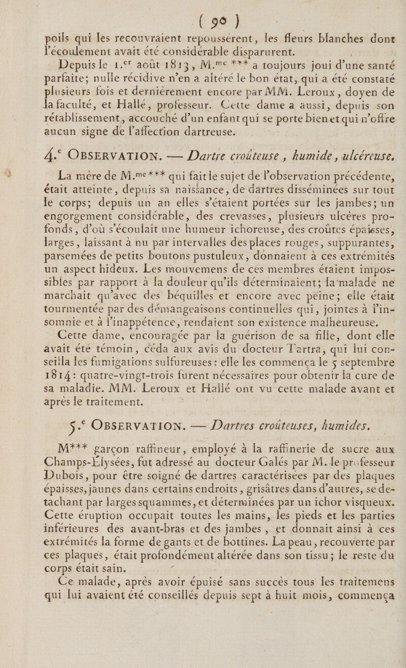 poils qui les recouvraient repoussèrent, les fleurs blanches dont l’éçouiement avait été considérable disparurent. Depuis le i.er août 1813 , M.me *** a toujours joui d’une santé parfaite; nulle récidive n’en a altéré le bon état, qui a été constaté plusieurs fois et dernièrement encore par MM. Leroux, doyen de Ja faculté, et Hallé, professeur. Cette dame a aussi, depuis son rétablissement , accouché d’un enfant qui se porte bien et qui n’offre aucun signe de l’affection dartreuse. 4-e Observation. —Dartre croûteuse , humide, ulcéreuse, La mère de M.me*** qui fait le sujet de l’observation précédente, était atteinte, depuis sa naissance, de dartres disséminées sur tout le corps; depuis un an elles s’étaient portées sur ies jambes; un engorgement considérable, des crevasses, plusieurs ulcères pro¬ fonds, d’où s’écoulait une humeur ichoreuse, des croûtes épaisses, larges, laissant à nu par intervalles des places rouges, suppurantes, parsemées de petits boutons pustuleux, donnaient à ces extrémités un aspect hideux. Les mouvemens de ces membres étaient impos¬ sibles par rapport à la douleur qu’ils déterminaient; la'malade ne marchait qu’avec des béquilles et encore avec peine; elle était tourmentée par des démangeaisons continuelles qui, jointes à l’in¬ somnie et à l’inappétence, rendaient son existence malheureuse. Cette dame, encouragée par la guérison de sa fille, dont elle avait été témoin, céda aux avis du doctebr Tartra, qui lui con¬ seilla les fumigations sulfureuses : elle les commença le 5 septembre 18 14 : quatre-vingt-trois furent nécessaires pour obtenir la cure de sa maladie. MM. Leroux et Halle ont vu cette malade avant et après le traitement. J .e Observation. —Dartres croûteuses, humides. M*4* garçon raffîneur, employé à la raffinerie de sucre aux Champs-Llysées, fut adressé au docteur Gales par M. le professeur Dubois, pour être soigné de dartres caractérisées par des plaques épaisses, jaunes dans certains endroits, grisâtres dans d’autres, se dé¬ tachant par larges squammes, et déterminées par un ichor visqueux. Cette éruption occupait toutes les mains, les pieds et les parties inférieures des avant-bras et des jambes , et donnait ainsi à ces extrémités la forme de gants et de bottines. La peau, recouverte par ces plaques, était profondément altérée dans son tissu; le reste du corps était sain. Ce malade, après avoir épuisé sans succès tous les traitemens qui lui avaient été conseillés depuis sept à huit mois, commença