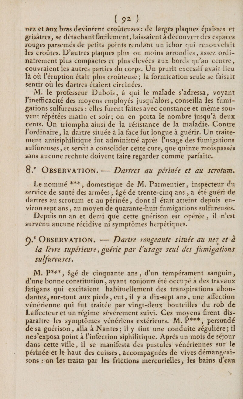 ( 9~ ) nez et aux bras devinrent croûteuses : de larges plaques épaisses et grisâtres, se détachant facilement, laissaient à découvert des espaces rouges parsemés de petits points rendant un ichor qui renouvelait les croûtes. D’autres plaques plus ou moins arrondies, assez ordi¬ nairement plus compactes et plus élevées aux bords qu’au centre, couvraient les autres parties du corps. Un prurit excessif avait lieu là où l’éruption était plus croûteuse; la formication seule se faisait sentir où les dartres étaient circinées. M. le professeur Dubois, à qui le malade s’adressa, voyant l’inefficacité des moyens employés jusqu’alors, conseilla les fumi¬ gations sulfureuses : elles furent faites avec constance et même sou¬ vent répétées matin et soir; on en porta le nombre jusqu’à deux cents. On triompha ainsi de la résistance de la maladie. Contre l’ordinaire, la dartre située à la face fut longue à guérir. Un traite¬ ment antisiphilitique fut administré après l’usage des fumigations sulfureuses, et servit à consolider cette cure, que quinze moispassés sans aucune rechute doivent faire regarder comme parfaite. 8.e Observation. — Dartres au périnée et au scrotum. Le nommé ***, domestique de M. Parmentier, inspecteur du service de santé des armées, âgé de trente-cinq ans, a été guéri de dartres au scrotum et au périnée, dont il était atteint depuis en¬ viron sept ans , au moyen de quarante-huit fumigations sulfureuses. Depuis un an et demi que cette guérison est opérée, il n’est survenu aucune récidive ni symptômes herpétiques. p.e Observation. — Dartre rongeante située au neç et à la livre supérieure, guérie par l’usage seul des fumigations sulfureuses, M. P***, âgé de cinquante ans, d’un tempérament sanguin, d’une bonne constitution , ayant toujours été occupé à des travaux fatigans qui excitaient habituellement des transpirations abon¬ dantes, sur-tout aux pieds, eut, il y a dix-sept ans, une affection vénérienne qui fut traitée par vingt-deux bouteilles du rob de Laffecteur et un régime sévèrement suivi. Ces moyens firent dis¬ paraître les symptômes vénériens extérieurs. M.P***, persuadé de sa guérison , alla à Nantes; il y tint une conduite régulière; il ne s’exposa point à l’infection siphilitique. Après un mois de séjour dans cette ville, il se manifesta des pustules vénériennes sur le périnée et le haut des cuisses, accompagnées de vives démangeai¬ sons ; on les traita par les frictions mercurielles, les bains d’eau