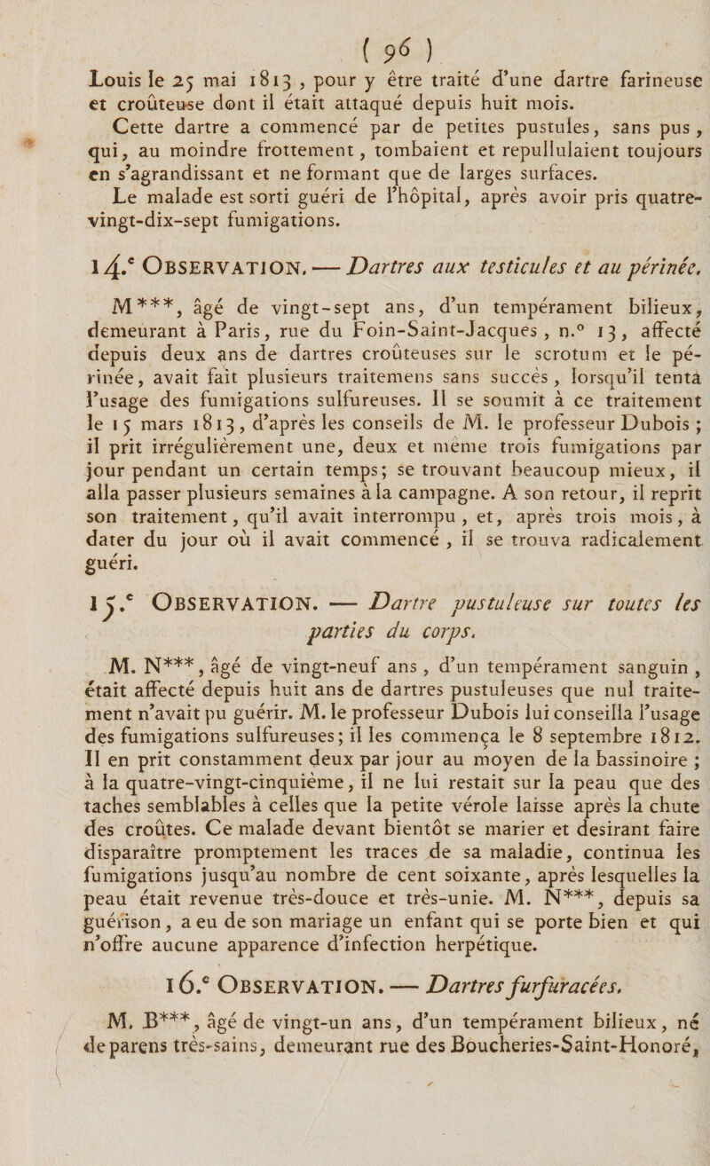 Louis le 25 mai 1813 , pour y être traité d’une dartre farineuse et croûteu-se dont ii était attaqué depuis huit mois. Cette dartre a commencé par de petites pustules, sans pus, qui, au moindre frottement, tombaient et repullulaient toujours en s’agrandissant et ne formant que de larges surfaces. Le malade est sorti guéri de l’hôpital, après avoir pris quatre- vingt-dix-sept fumigations. l4.e Observation, — Dartres aux testicules et au périnée. M***, âgé de vingt-sept ans, d’un tempérament bilieux, demeurant à Paris, rue du Foin-Saint-Jacques, n.° 13, affecté depuis deux ans de dartres croûteuses sur le scrotum et le pé¬ rinée, avait fait plusieurs traitemens sans succès, lorsqu’il tenta l’usage des fumigations sulfureuses. Il se soumit à ce traitement le 1 5 mars 1813 , d’après les conseils de M. le professeur Dubois ; il prit irrégulièrement une, deux et même trois fumigations par jour pendant un certain temps; se trouvant beaucoup mieux, il alla passer plusieurs semaines à la campagne. A son retour, il reprit son traitement, qu’il avait interrompu, et, après trois mois, à dater du jour où il avait commencé , il se trouva radicalement guéri. \y.c Observation. — Dartre pustuleuse sur toutes les parties du corps. M. N***, âgé de vingt-neuf ans, d’un tempérament sanguin , était affecté depuis huit ans de dartres pustuleuses que nul traite¬ ment n’avait pu guérir. M. le professeur Dubois lui conseilla l’usage des fumigations sulfureuses; il les commença le 8 septembre 1812. Il en prit constamment deux par jour au moyen de la bassinoire ; à la quatre-vingt-cinquième, il ne lui restait sur la peau que des taches semblables à celles que la petite vérole laisse après la chute des croûtes. Ce malade devant bientôt se marier et désirant faire disparaître promptement les traces de sa maladie, continua les fumigations jusqu’au nombre de cent soixante, après lesquelles la peau était revenue très-douce et très-unie. M. N***, depuis sa guérison, a eu de son mariage un enfant qui se porte bien et qui n’offre aucune apparence d’infection herpétique. 16.e Observation. — Dartresfurfuracées. M. B***, âgé de vingt-un ans, d’un tempérament bilieux, né deparens très-sains, demeurant rue des Boucheries-Saint-Honoré,