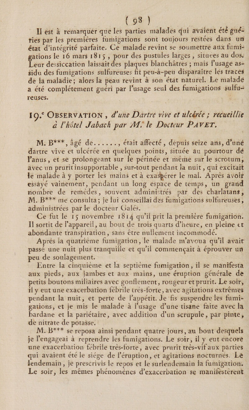 ( 9* ) II est à remarquer que les parties malades qui avaient été gué¬ ries par les premières fumigations sont toujours restées dans un état d’intégrité parfaite. Ce malade revint se soumettre aux fumi¬ gations le 16 mars 1815, pour des pustules larges, situées au dos. Leur dessiccation laissait des plaques blanchâtres ; mais l’usage as¬ sidu des fumigations sulfureuses fit peu-à-peu disparaître les traces de la maladie; alors la peau revint à son état naturel. Le malade a été complètement guéri par l’usage seul des fumigations sulfu¬ reuses. I ç.e Observation , d'une Dartre vive et ulcérée ; recueillie à ï hôtel Jabach par Ad. le Docteur P AV ET. M. B***, âgé de., était affecté , depuis seize ans, d’unë dartre vive et ulcérée en quelques points, située au pourtour dé l’anus, et se prolongeant sur le périnée et même sur le scrotum, avec un prurit insupportable , sur-tout pendant îa nuit, qui excitait le malade à y porter les mains et à exaspérer le mal. Après avoir essayé vainement, pendant un long espace de temps, un grand nombre de remèdes, souvent administrés par des charlatans, M. B*** me consulta; je lui conseillai des fumigations sulfureuses, administrées par le docteur Calés. Ce fut le 15 novembre 1814 qu’il prit la première fumigation. II sortit de l’appareil, au bout de trois quarts d’heure, en pleine et abondante transpiration, sans être nullement incommodé. Après la quatrième fumigation, le malade m’avoua qu’il avait passé une nuit plus tranquille et qu’il commençait à éprouver un peu de soulagement. Entre la cinquième et la septième fumigation, il se manifesta aux pieds, aux jambes et aux mains, une éruption générale de petits boutons miliaires avec gonflement, rougeur et prurit. Le soir, il y eut une exacerbation fébrile très-forte, avec agitations extrêmes pendant la nuit, et perte de l’appétit. Je fis suspendre les fumi¬ gations, et je mis le malade à l’usage d’une tisane faite avec la bardane et la pariétaire, avec addition d’un scrupule, par pinte, de nitrate de potasse. M. B*** se reposa ainsi pendant quatre jours, au bout desquels je l’engageai à reprendre les fumigations. Le soir, il y eut encore une exacerbation fébrile très-forte, avec prurit très-vif aux parties qui avaient été le siège de l’éruption, et agitations nocturnes. Lé lendemain, je prescrivis le repos et le surlendemain la fumigation. Le soir, les mêmes phénomènes d’exacerbation se manifestèrent