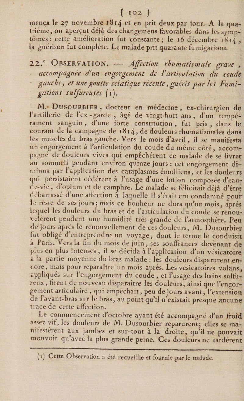 mença ïe 27 novembre 1814 et en prit deux par jour. A la qua¬ trième, on aperçut déjà des changemens favorables dans les symp¬ tômes : cette amélioration fut constante; le 16 décembre 1814, ia guérison fut complète. Le malade prit quarante fumigations. 22.e Observation. — Affection rhumatismale grave , accompagnée d’un engorgement de Varticulation du coude gauche, et une goutte sciatique récente, guéris par les Fumi¬ gations sulfureuses (1). M.* Dusourbier, docteur en médecine, ex-chirurgien de l’artillerie de l’ex - garde , âgé de vingt-huit ans, d’un tempé¬ rament sanguin , d’une forte constitution , fut pris , dans le courant de la campagne de 1814, de douleurs rhumatismales dans les muscles du bras gauche. Vers le mois d’avril, il se manifesta un engorgement à l’articulation du coude du même côté, accom¬ pagné de douleurs vives qui empêchèrent ce malade de se livrer au sommeil pendant environ quinze jours : cet engorgement di¬ minua par l’application des cataplasmes émoiliens, et les douleurs qui persistaient cédèrent à l’usage d’une lotion composée d’eau- de-vie, d’opium et de camphre. Le malade se félicitait déjà d’être débarrassé d’une affection à laquelle il s’était cru condamné pour le reste de ses jours ; mais ce bonheur ne dura qu’un mois, après lequel les douleurs du bras et de l’articulation du coude se renou¬ velèrent pendant une humidité très-grande de L’atmosphère. Peu de jours après le renouvellement de ces douleurs, M. Dusourbier fut obligé d’entreprendre un voyage, dont le terme le conduisit à Paris. Vers ia fin du mois de juin, ses souffrances devenant de plus en plus intenses, il se décida à l’application d’un vésicatoire à fa partie moyenne du bras malade : les douleurs disparurent en¬ core, mais pour reparaître un mois après. Les vésicatoires voians, appliqués sur l’engorgement du coude , et l’usage des bains sulfu¬ reux , firent de nouveau disparaître les douleurs, ainsi que l’engor¬ gement articulaire , qui empêchait, peu de jours avant, l’extension de 1 avant-bras sur le bras, au point qu’iJ n’existait presque aucune trace de cette affection. Le commencement d’octobre ayant été accompagné d’un froid assez vif, les douleurs de M. Dusourbier reparurent; elles se ma- ïnfesterent aux jambes et sur-tout à la droite, qu’il ne pouvait mouvoir qu avec la plus grande peine. Ces douleurs ne tardèrent (1) Cette Observation a. été recueillie et fournie par le malade.