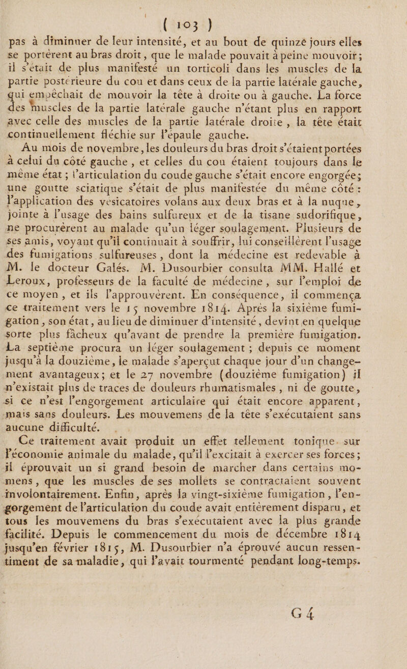 ( ( >°3 ) pas à diminuer de leur intensité, et au bout de quinze jours elles se portèrent au bras droit, que le malade pouvait àpeine mouvoir; ii s’était de plus manitesté un torticoli dans les muscles de la partie postérieure du cou et dans ceux de la partie latéiaie gauche, qui empêchait de mouvoir la tête à droite ou à gauche. La force des muscles de la partie latérale gauche n’étant plus en rapport avec celle des muscles de la partie latérale droite , la tête était continuellement fléchie sur l’épaule gauche. Au mois de novembre, les douleurs du bras droit s’étaient portées à celui du côté gauche , et celles du cou étaient toujours dans le même état ; l’articulation du coude gauche s’était encore engorgée; une goutte sciatique s’était de plus manifestée du même côté : l’application des vésicatoires volans aux deux bras et à la nuque, jointe à l’usage des bains sulfureux et de la tisane sudorifique, ne procurèrent au malade qu’un léger soulagement. Plusieurs de ses amis, voyant qu’il continuait à souffrir, lui conseillèrent l’usage des fumigations sulfureuses, dont la médecine est redevable à M. le docteur Gales. M. Dusourbier consulta MM. Hallé et Leroux, professeurs de la faculté de médecine , sur l’emploi de ce moyen, et ils l’approuvèrent. En conséquence, il commença ce traitement vers le 15 novembre 1814- Après la. sixième fumi¬ gation , son état, au lieu de diminuer d’intensité , devint en quelque sorte plus fâcheux qu’avant de prendre la première fumigation. La septième procura un léger soulagement ; depuis ce moment jusqu’à la douzième, le malade s’aperçut chaque jour d’un change¬ ment avantageux; et le 27 novembre (douzième fumigation) il n’existait plus de traces de douleurs rhumatismales , ni de goutte, si ce n’est l’engorgement articulaire qui était encore apparent, mais sans douleurs. Les mouvemens de la tête s’exécutaient sans aucune difficulté. Ce traitement avait produit un effet tellement tonique sur l’économie animale du malade, qu’il l’excitait à exercer ses forces; ii éprouvait un si grand besoin de marcher dans certains mo- niens , que les muscles de ses mollets se contractaient souvent involontairement. Enfin, après la vingt-sixième fumigation, l’en¬ gorgement de l’articulation du coude avait entièrement disparu, et tous les mouvemens du bras s’exécutaient avec la plus grande facilité. Depuis le commencement du mois de décembre 1814 jusqu’en février 1815, M. Dusourbier n’a éprouvé aucun ressen¬ timent de sa maladie, qui l’avait tourmenté pendant long-temps.