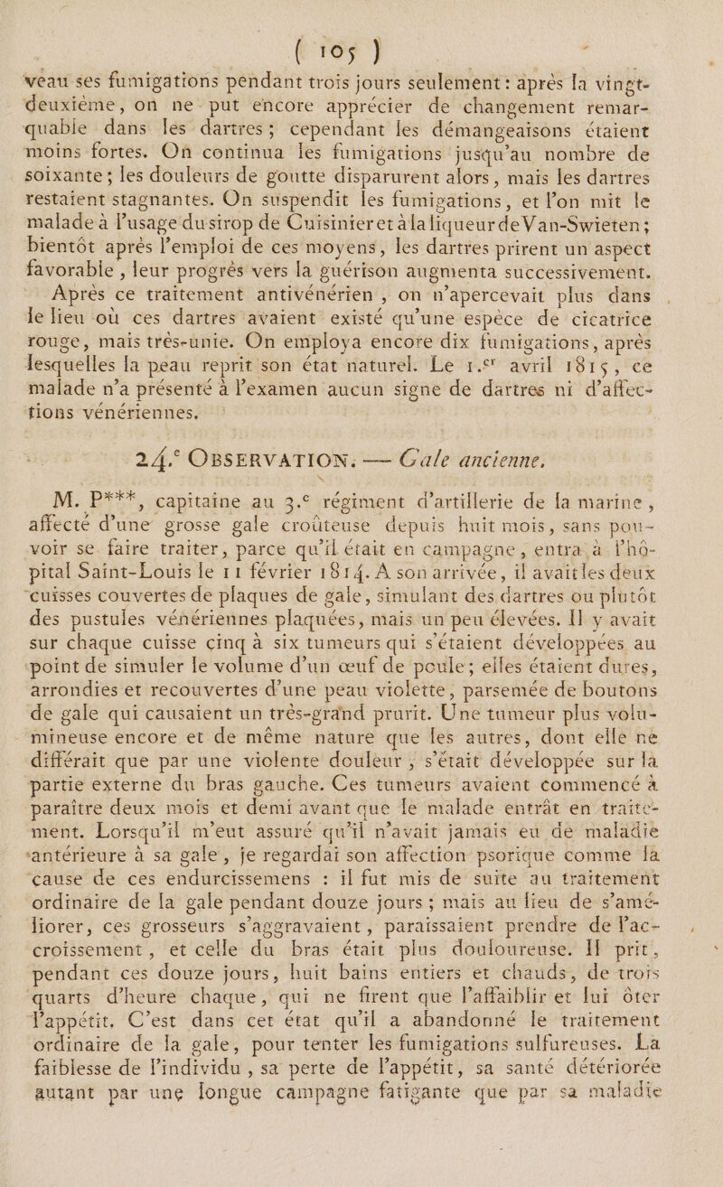 ( ioy ) ; veau ses fumigations pendant trois jours seulement: après la vingt- deuxième, on ne put encore apprécier de changement remar¬ quable dans les dartres ; cependant les démangeaisons étaient moins fortes. On continua les fumigations jusqu’au nombre de soixante; les douleurs de goutte disparurent alors, mais les dartres restaient stagnantes. On suspendit les fumigations, et l’on mit le malade à l’usage du sirop de Cuisinier et à la liqueur de Van-Swieten; bientôt après l’emploi de ces moyens, les dartres prirent un aspect favorable , leur progrès vers la guérison augmenta successivement. Après ce traitement antivénérien , on n’apercevait plus dans le lieu où ces dartres avaient existé qu’une espèce de cicatrice rouge, mais très-unie. On employa encore dix fumigations, après lesquelles la peau reprit son état naturel. Le i.cr avril 1815, ce malade n’a présenté à l’examen aucun signe de dartres ni d’affec¬ tions vénériennes. 24/ Observation. —- Gale ancienne. \ M. P***, capitaine au 3.° régiment d’artillerie de la marine , affecté d’ 'une grosse gaie croûteuse depuis huit mois, sans pou¬ voir se faire traiter, parce qu’il était en campagne, entra à l’hô¬ pital Saint-Louis le 11 février 1814. A son arrivée, il avait les deux cuisses couvertes de plaques de gale, simulant des dartres ou plutôt des pustules vénériennes plaquées, mais un peu élevées. 11 y avait sur chaque cuisse cinq à six tumeurs qui s’étaient développées au point de simuler le volume d’un œuf de poule ; elles étaient dures, arrondies et recouvertes d’une peau violette, parsemée de boutons de gale qui causaient un très-grand prurit. Une tumeur plus volu¬ mineuse encore et de même nature que les autres, dont elle ne différait que par une violente douleur , s’était développée sur la partie externe du bras gauche. Ces tumeurs avaient commencé à paraître deux mois et demi avant que le malade entrât en traite¬ ment. Lorsqu’il m’eut assuré qu’il n’avait jamais eu de maladie antérieure à sa gale , je regardai son affection psorique comme la cause de ces endurcissemens : il fut mis de suite ail traitement ordinaire de la gale pendant douze jours ; mais au lieu de s’ame- liorer, ces grosseurs s’aggravaient, paraissaient prendre de l’ac¬ croissement , et celle du bras était plus douloureuse. II prit, pendant ces douze jours, huit bains entiers et chauds, de trois quarts d’heure chaque, qui ne firent que l’affaiblir et lui ôter l’appétit. C’est dans cet état qu’il a abandonné le traitement ordinaire de la gaie, pour tenter les fumigations sulfureuses. La faiblesse de l’individu , sa perte de l’appétit, sa santé détériorée autant par unç longue campagne fatigante que par sa maladie
