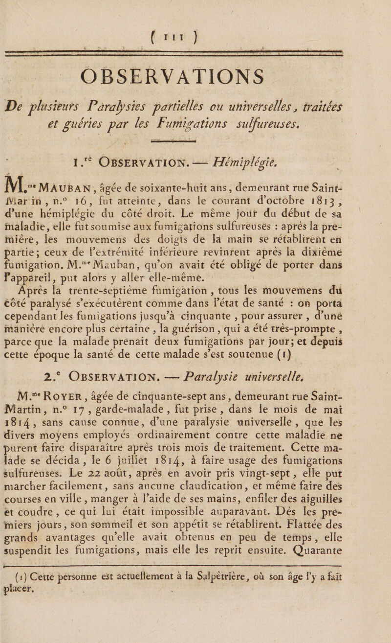 OBSERVATIONS De plusieurs Paralysies partielles ou universelles, traitées et guéries par les Fumigations sulfureuses. i.re Observation.—■Hémiplégie, 2VL-MAUB AN , âgée de soixante-huit ans, demeurant rue Saint- iViar in , n.° 16, fut atteinte, dans le courant d’octobre 1813, d’une hémiplégie du côté droit. Le même jour du début de sa maladie, elle fut soumise aux fumigations sulfureuses : après la pre¬ mière, les mouvemens des doigts de la main se rétablirent en pa rtie ; ceux de l’extrémité inférieure revinrent après la dixième fumigation. M.meMauban, qu’on avait été obligé de porter dans Fappareil, put alors y aller elle-même. Après la trente-septième fumigation , tous les mouvemens du côté paralysé s’exécutèrent comme dans l’état de santé : on porta cependant les fumigations jusqu’à cinquante , pour assurer , d’uné manière encore plus certaine , la guérison , qui a été très-prompte , parce que la malade prenait deux fumigations par jour; et depuis cette époque la santé de cette malade s’est soutenue (1) 2.e Observation.—Paralysie universelle, M.rte Royer , âgée de cinquante-sept ans, demeurant rue Saint- JViartin, n.° 17, garde-malade, fut prise, dans le mois de mai 1814 ? sans cause connue, d’une paralysie universelle, que les divers moyens employés ordinairement contre cette maladie ne purent faire disparaître après trois mois de traitement. Cette ma¬ lade se décida, le 6 juillet 1814, à faire usage des fumigations sulfureuses. Le 22 août, après en avoir pris vingt-sept, elle put marcher facilement, sans aucune claudication, et même faire des courses en ville , manger à l’aide de ses mains, enfiler des aiguilles et coudre , ce qui lui était impossible auparavant. Dès les pre¬ miers jours, son sommeil et son appétit se rétablirent. Flattée des grands avantages qu’elle avait obtenus en peu de temps, elle suspendit les fumigations, mais elle les reprit ensuite. Quarante (1) Cette personne est actuellement à la Salpêtrière, où son âge l’y a fait placer.