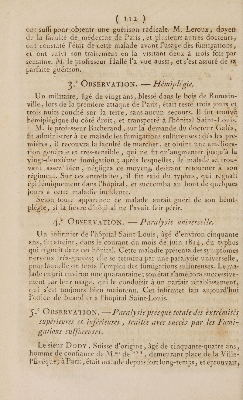 ont suffi pour obtenir une guérison radicale. M. Leroux, doyeti de la faculté de médecine de Paris, et plusieurs autres docteurs/ ont constaté fêtai de cette malade avant l’usage des fumigations, et ont suivi son traitement en la visitant deux à trois fois par semaine. M. le professeur Halle fa vue aussi, et s’est assuré de sa parfaite guérison. .% ’ 3P Observation. —Hémiplégie. Un militaire, âgé de vingt ans, blessé dans le bois de Romain- ville, lors de la première attaque de Paris, était resté trois jours et trois nuits couché sur la terre, sans aucun secours. Il fut trouvé hémiplégique du côté droit, et transporté à l’hôpital Saint-Louis. M. le professeur Richerand , sur la demande du docteur Gales, fit administrer à ce malade les fumigations sulfureuses : dès les pre¬ mières , il recouvra la faculté de marcher, et obtint une améliora¬ tion générale et très-sensible , qui ne fit qu’augmenter jusqu’à la vingt-deuxième fumigation ; après lesquelles, le malade se trou¬ vant assez bien , négligea ce moyen , désirant retourner à son régiment. Sur ces entrefaites, il fut saisi du typhus, qui régnait épidémiquement dans l’hôpital, et succomba au bout de quelques jours à cette maladie incidente. Selon toute apparence ce malade aurait guéri de son hémi¬ plégie, si la fièvre d’hôpital ne f avait fair périr. 4-.e Observation. — Paralysie universelle. Un infirmier de l’hôpital Saint-Louis, âgé d’environ cinquante ans, fut atteint, dans le courant du mois de juin 1814, du typhus qui régnait dans cet hôpital. Cette maladie présenta des symptômes nerveux très-graves; elle se termina par une paralysie universelle, pour laquelle on tenta f emploi des fumigations sulfureuses. Le ma¬ lade enprit environ une quarantaine; son état s’améliora successive¬ ment par leur usage, qui le conduisit à un parfait rétablissement, qui s’est toujours bien maintenu. Cet infirmier fait aujourd’hui l’office de buandier à f hôpital Saint-Louis. J.c Observation. ——Paralysie presque totale des extrémités supérieures et inférieures , traitée avec succès par les Fumi¬ gations sulfureuses. Le sieur Dody , Suisse d’origine, âgé de cinquante-quatre ans homme de confiance de M.lue de ***, demeurant place de la Ville fÉvèque, à Paris f était malade depuis fort long-temps, et éprouvait ;