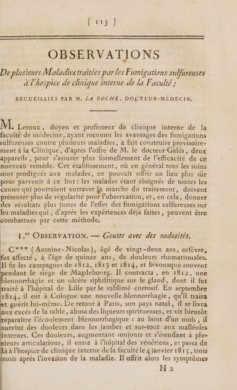 OBSERVATIONS De plusieurs Maladies traitées par les Fumigations sulfureuses à 1hospice de clinique interne de la Faculté ; RECUEILLIES PAR M. LA ROCHE, DOCTEUR-MEDECIN. M • Leroux, doyen et professeur de clinique interne de la facuité de médecine, ayant reconnu les avantages des fumigations sulfureuses contre plusieurs maladies, a fait construire provisoire¬ ment à la Clinique, d’après l’offre de M. le docteur Gales, deux appareils, pour s’assurer plus formellement de l’efficacité de ce nouveau remède. Cet établissement, où en général tous les soins sont prodigués aux malades, ne pouvait offrir un lieu plus sûr pour parvenir à ce but : les malades étant éloignés de toutes les causes qui pourraient entraver la marche du traitement, doivent présenter plus de régularité pour l’observation, et, en cela, donner des résultats plus justes de l’effet des fumigations sulfureuses sur les maladies qui, d’après les expériences déjà faites, peuvent être combattues par cette méthode. I .re Observation. — Goutte avec des nodosités, C*** ( Antoine-Nicolas ), âgé de vingt-deux ans, orfèvre, fut affecté , à l’âge de quinze ans, de douleurs rhumatismales. II fit les campagnes de 1812, 1813 et 1814? et bivouaqua souvent pendant le siège de Magdebourg. II contracta, en 1812, une Blennorrhagie et un ulcère siphilitique sur le gland, dont il fut traité à l’hôpital de Lille par le sublimé corrosif En septembre 1814 > d eut à Cologne une nouvelle blennorrhagie, qu’il traita «t guérit lui-même. De retour à Paris, son pays natal, il se livra aux excès de la table , abusa des liqueurs spiritueuses, et vit bientôt reparaître l’écoulement blennorrhagique : au bout d’un mois, il survint des douleurs dans les jambes et sur-tout aux malléoles internes. Ces douleurs, augmentant toujours et s’étendant à plu¬ sieurs articulations, il entra à l’hôpital des vénériens, et passa de là à l’hospice de clinique interne de la faculté le 4 janvier 1815, trois miois après l’invasion de la maladie. II offrit alors les symptômes