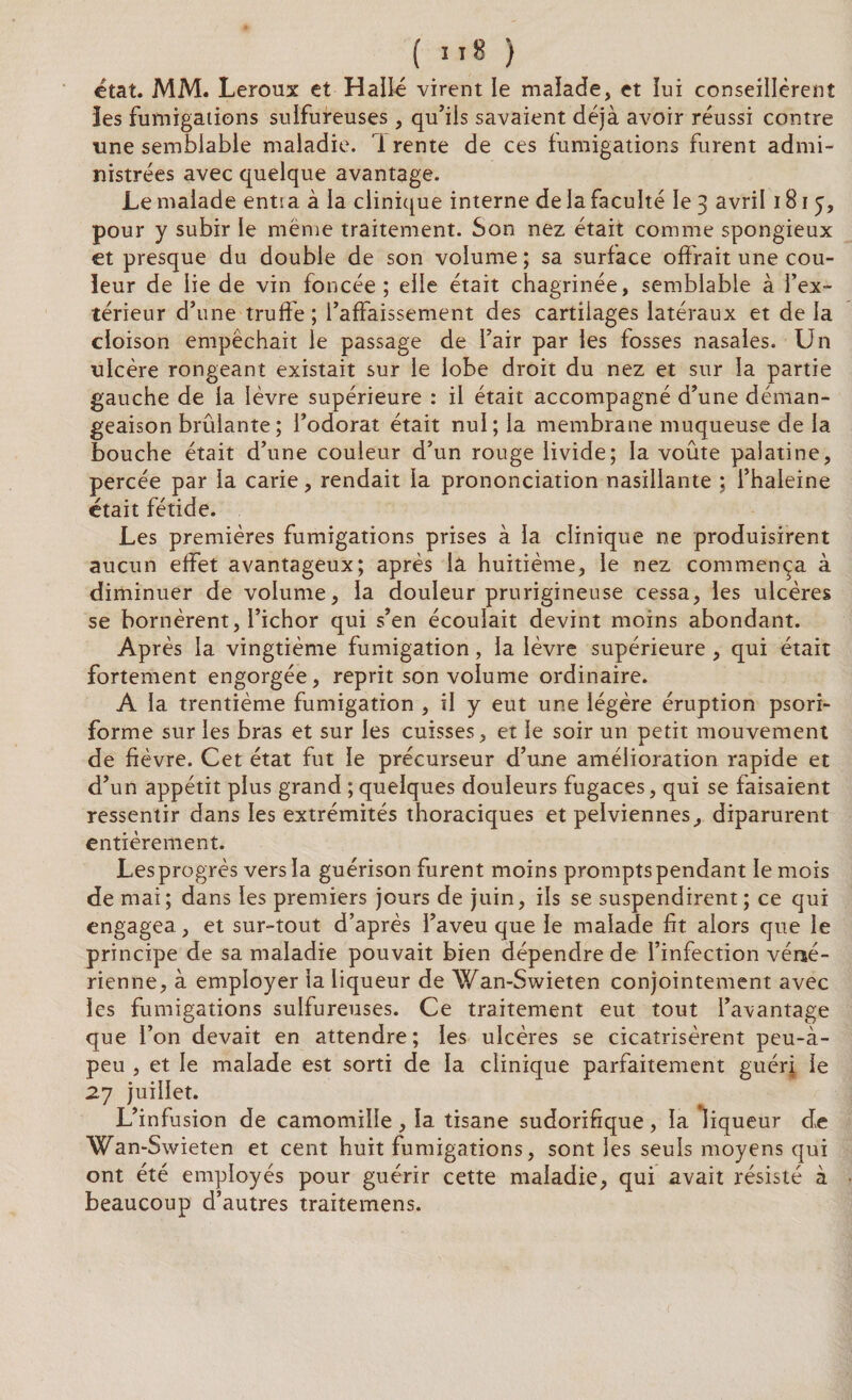 ( ”8 ) état. MM. Leroux et Halle virent le malade, et lui conseillèrent îes fumigations sulfureuses, qu’ils savaient déjà avoir réussi contre une semblable maladie, i rente de ces fumigations furent admi¬ nistrées avec quelque avantage. Le malade ents a à la clinique interne de la faculté le 3 avril 181 5, pour y subir le même traitement. Son nez était comme spongieux et presque du double de son volume ; sa surface offrait une cou¬ leur de lie de vin foncée; elle était chagrinée, semblable à l’ex¬ térieur d’une truffe ; l’affaissement des cartilages latéraux et de la cloison empêchait le passage de l’air par les fosses nasales. Un ulcère rongeant existait sur le lobe droit du nez et sur la partie gauche de la lèvre supérieure : il était accompagné d’une déman¬ geaison brûlante ; l’odorat était nul; la membrane muqueuse de la bouche était d’une couleur d’un rouge livide; la voûte palatine, percée par la carie, rendait la prononciation nasillante ; l’haleine était fétide. Les premières fumigations prises à la clinique ne produisirent aucun effet avantageux; après lâ huitième, le nez commença à diminuer de volume, la douleur prurigineuse cessa, les ulcères se bornèrent, l’ichor qui s’en écoulait devint moins abondant. Après la vingtième fumigation, la lèvre supérieure , qui était fortement engorgée, reprit son volume ordinaire. A la trentième fumigation , il y eut une légère éruption psori- forme sur les bras et sur les cuisses, et le soir un petit mouvement de fièvre. Cet état fut le précurseur d’une amélioration rapide et d’un appétit plus grand ; quelques douleurs fugaces, qui se faisaient ressentir dans les extrémités thoraciques et pelviennes, diparurent entièrement. Les progrès vers la guérison furent moins prompts pendant le mois de mai; dans les premiers jours de juin, ils se suspendirent; ce qui engagea, et sur-tout d’après l’aveu que le malade fit alors que le principe de sa maladie pouvait bien dépendre de l’infection véné¬ rienne, à employer la liqueur de Wan-Swieten conjointement avec les fumigations sulfureuses. Ce traitement eut tout l’avantage que l’on devait en attendre; les ulcères se cicatrisèrent peu-à- peu , et le malade est sorti de la clinique parfaitement guéri le 27 juillet. L’infusion de camomille , la tisane sudorifique, la liqueur de Wan-Swieten et cent huit fumigations, sont les seuls moyens qui ont été employés pour guérir cette maladie, qui avait résisté à beaucoup d’autres traitemens.