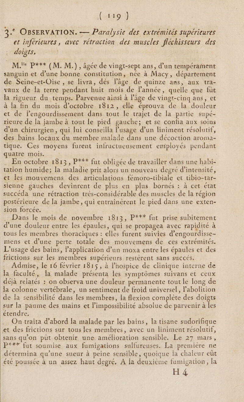 ^ .e OBSERVATION. — Paralysie des extrémités supérieures et inférieures, avec rétraction des muscles fléchisseurs des doigts. M.Iie P*** (M. M.) , âgée de vingt-sept ans, d’un tempérament sanguin et d’une bonne constitution, née à Macy, département de Seine-et-üise , se livra, dès l’âge de quinze ans, aux tra¬ vaux de la terre pendant huit mois de l’année, quelle que fut la rigueur du temps. Parvenue ainsi à l’âge de vingt-cinq ans, et à la fin du mois d’octobre 1812, elle éprouva de la douleur et de l’engourdissement dans tout le trajet de la partie supé¬ rieure de la jambe à tout le pied gauche; et se confia aux soins d’un chirurgien, qui lui conseilla l’usage d’un Uniment résolutif, des bains locaux du membre malade dans une décoction aroma¬ tique. Ces moyens furent infructueusement employés pendant quatre mois. En octobre 1813 , P*** fut obligée de travailler dans une habi¬ tation humide; la maladie prit alors un nouveau degré d’intensité, et les mouvemens des articulations fémoro-tibiale et tibio-tar- sienne gauches devinrent de plus en plus bornés : à cet état succéda une rétraction très-considérable des muscles de la région postérieure de la jambe, qui entraînèrent le pied dans une exten¬ sion forcée. D ans le mois de novembre 1813, P*** fut prise subitement d’une douleur entre les épaules, qui se propagea avec rapidité à tous les membres thoraciques : elles furent suivies d’engourdisse- mens et d’une perte totale des mouvemens de ces extrémités. L’usage des bains, l’application d’un moxa entre les épaules et des frictions sur les membres supérieurs restèrent sans succès. Admise, le 16 février 1815, à l’hospice de clinique interne de la faculté, la malade présenta les symptômes suivans et ceux déjà relatés : on observa une douleur permanente tout le long de la colonne vertébrale, un sentiment de froid universel, l’abolition de la sensibilité dans les membres, la flexion complète des doigts sur la paume des mains et l’impossibilité absolue de parvenir à les étendre. On traita d’abord la malade par les bains, la tisane sudorifique et des frictions sur tous les membres, avec un Uniment résolutif, sans qu’on put obtenir une amélioration sensible. Le 27 mars , P*** fut soumise aux fumigations sulfureuses. La première ne détermina qu’une sueur à peine sensible, quoique la chaleur eût été poussée à un assez haut degré. A la deuxième fumigation, la