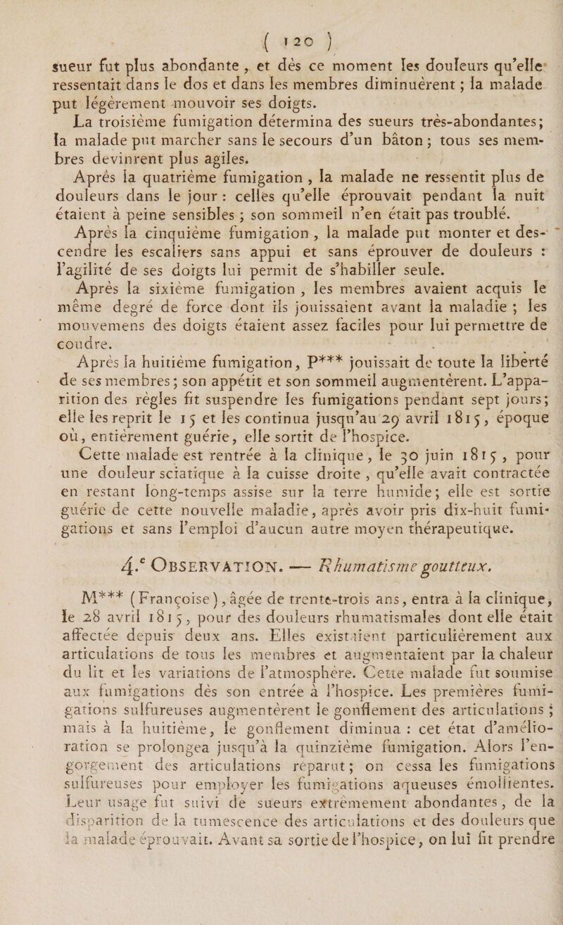 sueur fut plus abondante , et dès ce moment les douleurs qu’elle ressentait dans le dos et dans les membres diminuèrent ; la malade put légèrement mouvoir ses doigts. La troisième fumigation détermina des sueurs très-abondantes; ïa malade put marcher sans le secours d’un bâton ; tous ses mem¬ bres devinrent plus agiles. Après la quatrième fumigation , la malade ne ressentit plus de douleurs dans le jour : celles qu’elle éprouvait pendant la nuit étaient à peine sensibles ; son sommeil n’en était pas troublé. Après la cinquième fumigation , la malade put monter et des¬ cendre les escaliers sans appui et sans éprouver de douleurs : l’agilité de ses doigts lui permit de s’habiller seule. Après la sixième fumigation , les membres avaient acquis le même degré de force dont ils jouissaient avant la maladie ; les raouvemens des doigts étaient assez faciles pour lui permettre de coudre. AP rès la huitième fumigation, P*** jouissait de toute la liberté de ses membres; son appétit et son sommeil augmentèrent. L’appa¬ rition des règles fit suspendre les fumigations pendant sept jours; elle les reprit le i 5 et les continua jusqu’au 29 avril 1815, époque où, entièrement guérie, elle sortit de l’hospice. Cette malade est rentrée à la clinique, le 30 juin 1815 , pour une douleur sciatique à la cuisse droite , qu’elle avait contractée en restant long-temps assise sur la terre humide; elle est sortie guérie de cette nouvelle maladie, après avoir pris dix-huit fumi¬ gations et sans l’emploi d’aucun autre moyen thérapeutique. 4.e Observation. — Rhumatisme goutteux. M*** (Françoise),âgée de trente-trois ans, entra à la clinique, le 28 avril 18 ij, pour des douleurs rhumatismales dont elle était affectée depuis deux ans. Elles existaient particulièrement aux articulations de tous les membres et augmentaient par la chaleur du lit et les variations de l’atmosphère. Cette malade fut soumise aux fumigations dès son entrée à l’hospice. Les premières fumi¬ gations sulfureuses augmentèrent le gonflement des articulations ; mais à la huitième, le gonflement diminua : cet état d’amélio¬ ration se prolongea jusqu’à la quinzième fumigation. Alors l’en¬ gorgement des articulations reparut ; on cessa les fumigations sulfureuses pour employer les fumigations aqueuses émollientes. Leur usage fut suivi de sueurs extrêmement abondantes, de la disparition de la tumescence des articulations et des douleurs que la malade éprouvait. Avant sa sortie de l’hospice, on lui fit prendre