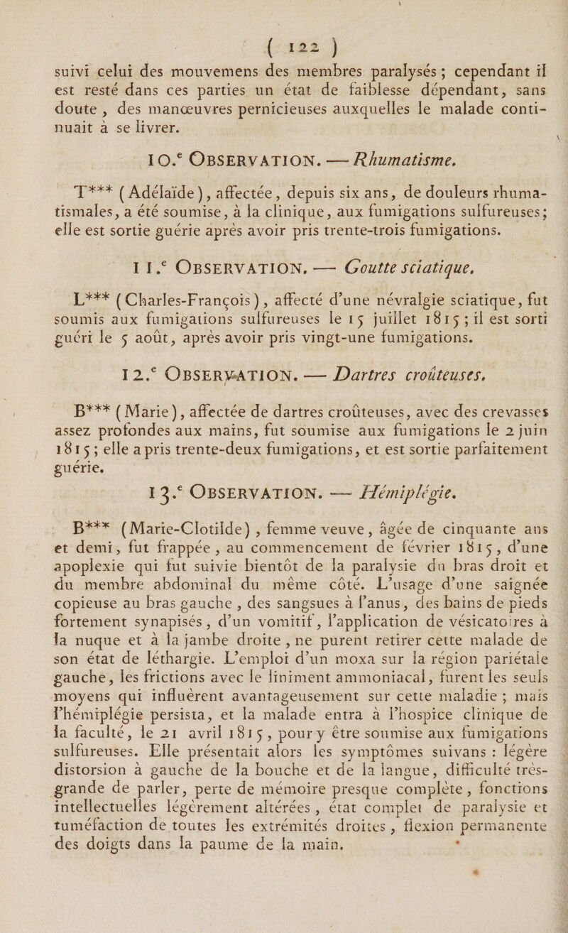 suivi celui des mouvemens des membres paralysés ; cependant il est resté dans ces parties un état de faiblesse dépendant, sans doute , des manœuvres pernicieuses auxquelles le malade conti¬ nuait à se livrer. I o.e Observation. —* Rhumatisme. T*** (Adélaïde), affectée, depuis six ans, de douleurs rhuma¬ tismales, a été soumise, à la clinique, aux fumigations sulfureuses; elle est sortie guérie après avoir pris trente-trois fumigations. I l.e Observation. — Goutte sciatique. LA** (Charles-François), affecté d’une névralgie sciatique, fut soumis aux fumigations sulfureuses le 15 juillet 1815; il est sorti guéri le 5 août, après avoir pris vingt-une fumigations. I2.e Observation. — Dartres crouteuses. B*** (Marie), affectée de dartres croûteuses, avec des crevasses assez profondes aux mains, fut soumise aux fumigations le 2 juin 181 5 ; elle a pris trente-deux fumigations, et est sortie parfaitement guérie. 13A Observation. — Hémiplégie. B*** (Marie-CIotilde) , femme veuve, âgée de cinquante ans et demi, fut frappée, au commencement de février 1815, d’une apoplexie qui fut suivie bientôt de la paralysie du bras droit et du membre abdominal du même côté. L’usa e;e d’une saie née copieuse au bras gauche , des sangsues à l’anus, des bains de pieds fortement synapisés, d’un vomitif, l’application de vésicatoires à îa nuque et à la jambe droite , ne purent retirer cette malade de son état de léthargie. L’emploi d’un moxa sur la région pariétale gauche, les frictions avec le Uniment ammoniacal, furent les seuls moyens qui influèrent avantageusement sur cette maladie ; mais l’hémiplégie persista, et la malade entra à l’hospice clinique de la faculté, le 21 avril 1815, pour y être soumise aux fumigations sulfureuses. Elle présentait alors les symptômes suivans : légère distorsion à gauche de la bouche et de la langue, difficulté très- grande de parler, perte de mémoire presque complète, fonctions intellectuelles légèrement altérées , état complet de paralysie et tuméfaction de toutes les extrémités droites, flexion permanente des doigts dans la paume de la main.