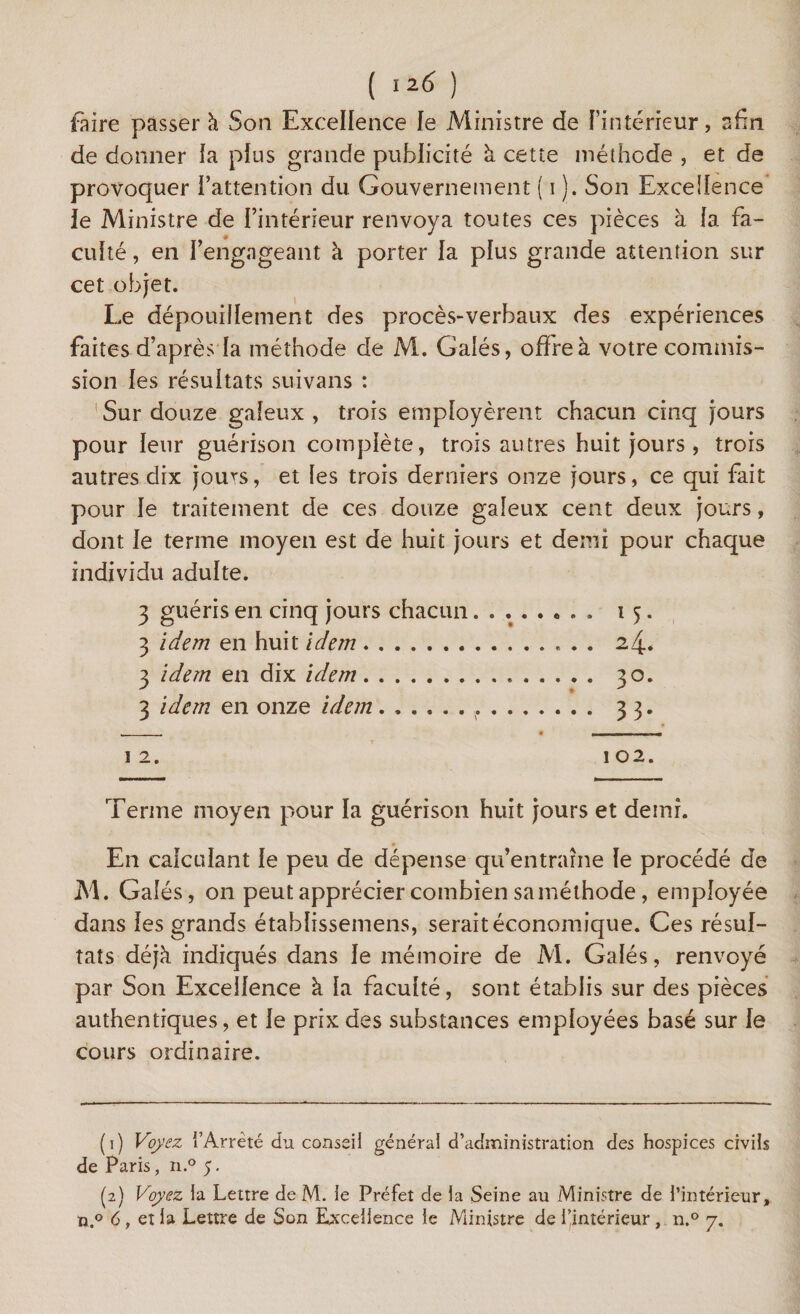 faire passer à Son Excellence le Ministre de l’intérieur, afin de donner la plus grande publicité à cette méthode , et de provoquer l’attention du Gouvernement ( i ). Son Excellence le Ministre de l’intérieur renvoya toutes ces pièces à la fa¬ culté , en l’engageant à porter la plus grande attention sur cet objet. Le dépouillement des procès-verbaux des expériences faites d’après la méthode de M. Galés, offre à votre commis¬ sion les résultats suivans : Sur douze galeux , trois employèrent chacun cinq jours pour leur guérison complète, trois autres huit jours , trois autres dix jou^s, et les trois derniers onze jours, ce qui fait pour le traitement de ces douze galeux cent deux jours, dont le terme moyen est de huit jours et demi pour chaque individu adulte. 3 guéris en cinq jours chacun........ 15. 3 idem en huit idem.. 24. 3 idem en dix idem... 30. 3 idem en onze idem... 33. . . - 1 1 m r 1 2. 1 02. Terme moyen pour la guérison huit jours et demi. En calculant le peu de dépense qu’entraîne le procédé de M. Galés, on peut apprécier combien saméthode, employée dans les grands établissemens, serait économique. Ces résul¬ tats déjà indiqués dans le mémoire de M. Galés, renvoyé par Son Excellence à la faculté, sont établis sur des pièces authentiques, et le prix des substances employées basé sur le cours ordinaire. (1) Voyez l’Arrêté du conseil général d’administration des hospices civils de Paris, n.° 5. (2) Voyez la Lettre de M. le Préfet de la Seine au Ministre de l’intérieur, n.° 6, eî la Lettre de Son Excellence le Ministre de l’intérieur , n.° 7.