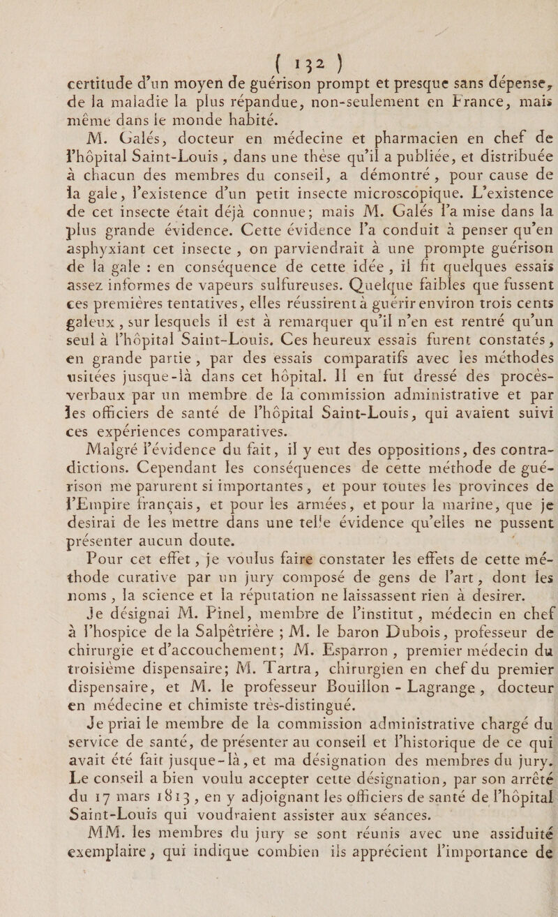 certitude d’un moyen de guérison prompt et presque sans dépense, de la maladie la plus répandue, non-seulement en France, mais même dans le monde habité. M. Galés, docteur en médecine et pharmacien en chef de l’hôpital Saint-Louis, dans une thèse qu’il a publiée, et distribuée à chacun des membres du conseil, a démontré, pour cause de la gale, l’existence d’un petit insecte microscopique. L’existence de cet insecte était déjà connue; mais M. Galés l’a mise dans la plus grande évidence. Cette évidence l’a conduit à penser qu’en asphyxiant cet insecte , on parviendrait à une prompte guérison de la gale : en conséquence de cette idée , il ht quelques essais assez informes de vapeurs sulfureuses. Quelque faibles que fussent ees premières tentatives, elles réussirent à guérir environ trois cents galeux, sur lesquels il est à remarquer qu’il n’en est rentré qu’un seul à l’hôpital Saint-Louis. Ces heureux essais furent constatés, en grande partie , par des essais comparatifs avec les méthodes usitées jusque-là dans cet hôpital. II en fut dressé des procès- verbaux par un membre de la commission administrative et par les officiers de santé de l’hôpital Saint-Louis, qui avaient suivi ces expériences comparatives. Malgré l’évidence du fait, il y eut des oppositions, des contra¬ dictions. Cependant les conséquences de cette méthode de gué¬ rison me parurent si importantes, et pour toutes les provinces de l’Empire français, et pour les armées, et pour la marine, que je desirai de les mettre dans une tebe évidence qu’elles ne pussent présenter aucun doute. Pour cet effet, je voulus faire constater les effets de cette mé¬ thode curative par un jury composé de gens de l’art, dont les noms, la science et la réputation ne laissassent rien à desirer. Je désignai M. Pinel, membre de l’institut, médecin en chef à l’hospice de la Salpêtrière ; M. le baron Dubois, professeur de chirurgie et d’accouchement ; M. Esparron , premier médecin du troisième dispensaire; M. Tartra, chirurgien en chef du premier dispensaire, et M. le professeur Bouillon - Lagrange , docteur en médecine et chimiste très-distingué. Je priai le membre de la commission administrative chargé du service de santé, de présenter au conseil et l’historique de ce qui avait été fait jusque-là, et ma désignation des membres du jury. Le conseil a bien voulu accepter cette désignation, par son arrêté du 17 mars 1813 , en y adjoignant les officiers de santé de l’hôpital Saint-Louis qui voudraient assister aux séances. MM. les membres du jury se sont réunis avec une assiduité exemplaire 3 qui indique combien ils apprécient l’importance de