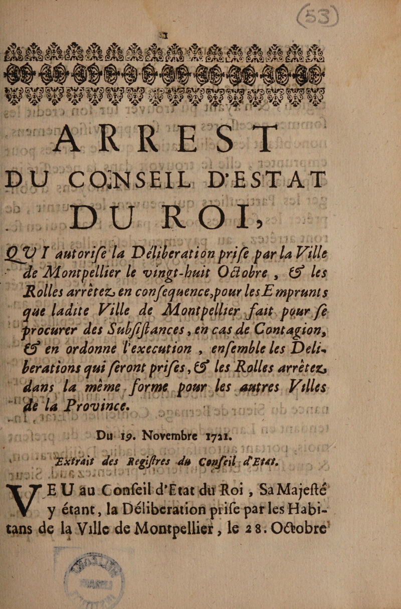 DU COÎNSEIL D’EST A T DU ROI, QfV T autorife la Deliberation prife par la Ville de Montpellier le vingt-huit Octobre , if les JRolles arrêtez» en confecjuence}pour les Emprunt s que ladite Ville de Montpellier fait pour fe procurer des Subfijlances, en cas de Contagion, (f en ordonne l’execution , enfemble les Deli¬ berations qui feront prijes, if les Rolles arrêtez» dans la même forme pour les autres Villes ’ de la Province. K . • : Du ip. Novembre 17a!. t f* |? ■' '* * ? 5 . J ' V *.. „ V.' /■ { ' ' • - / * : Extrait des Segijtres du Ctnjeil d'Etat, Jbrf’i f* CI3 tv K J ' ' ’p V 1 .' V E U au Confeil d’Etat du Roi, SaMajefté y étant, la Deliberation prife par lesHabi- tans de la Ville de Montpellier, le 2 8. O&obre