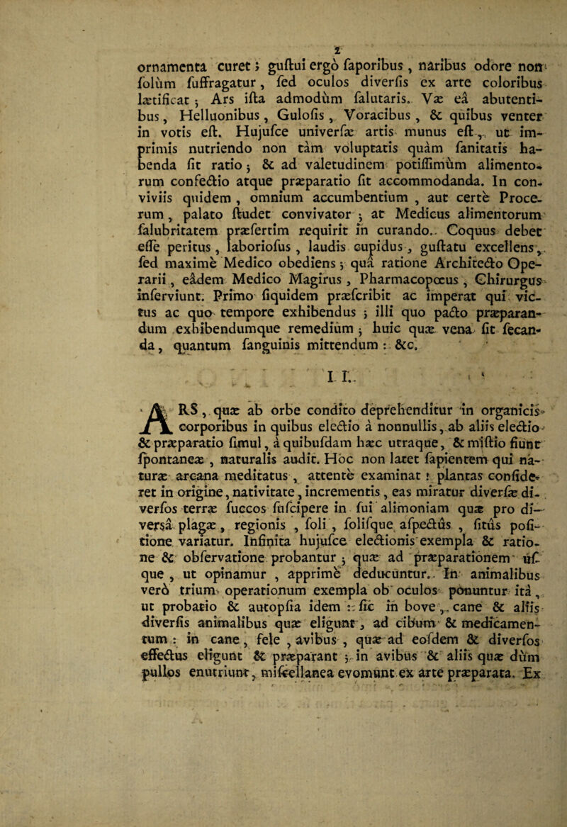 ornamenta curet > guftui ergo faporibus , naribus odore noir^ folum fuffragatur, fed oculos diverfis ex arte coloribus liEtificat 5 Ars ifta admodum falutaris. V^e ea abutenti- bus, Helluonibus, Gulofis,, Voracibus, & quibus venter* in votis eft. Hujufce univerfac artis^ munus eft,, uc im¬ primis nutriendo non tam voluptatis quam fanitatis ha¬ benda fit ratio j & ad valetudinem^ potiflimum alimento^ rum confedio atque praeparatio fit accommodanda. In con¬ viviis quidem , omnium accumbentium , aut certe Proce¬ rum, palato ftudet convivator'^ at Medicus alimentorum' falubritatem praefertim requirit m curando.. Coquus debet' efie peritus, laboriofus, laudis cupidus, guftatu excellens,, fed maxime Medico obediens y qua ratione Architedo Ope¬ rarii , eidem Medico Magirus, Pharmacopocus , Chirurgus- inferviunt; Primo fiquidem praefcribit ac imperat qui^ vic¬ tus ac quo tempore exhibendus j illi quo pado prjeparan-' dum .exhibendumque remedium j huic quce. vena fit fecan^* da, quantum fanguinis mittendum : &c. 1. r. RSj.quse ab orbe condito deprehenditur in organicis^ corporibus in quibus eledio a nonnullis, ab aliis eledio' & praeparatio fimul, aquibufdam hsec utraque, ‘&m1ftio fiunt fponrane*B , naturalis audit. Hoc non latet lapientem qui na-- tur^e-, arcana meditatus, attente examinat ' plantas confide^ ret in origine, nativitate, incrementis, eas miratur diverfie di- . verfos terrae fuccos fufcipere in fui alimoniam quje pro di¬ versa plagae, regionis , foli , folifque afpedus , fitus pofi-^* tione variatur. Infinita hujufce eledionis'exempla & ratio¬ ne & obfervatione probantur 3 qu2c ad pr^parationem' uf que , ut opinamur , apprime dedite un tu r.. in* animalibus verd trium> operationum exempla ob' oculos^ ponuntur ita, ut probatio & autopfia idem :^fic in bove ,, cane & alfis- diverfis animalibus quae eligunt , ad cibum^ & medicamen¬ tum : in cane , fele , avibus , quse ad eofdem & diverfos* efFedus eligunt praeparant 5 in avibus aliis quae dum pullos enutriunt, mifeellanea evomunt.eJt arte prsEparata. Ex
