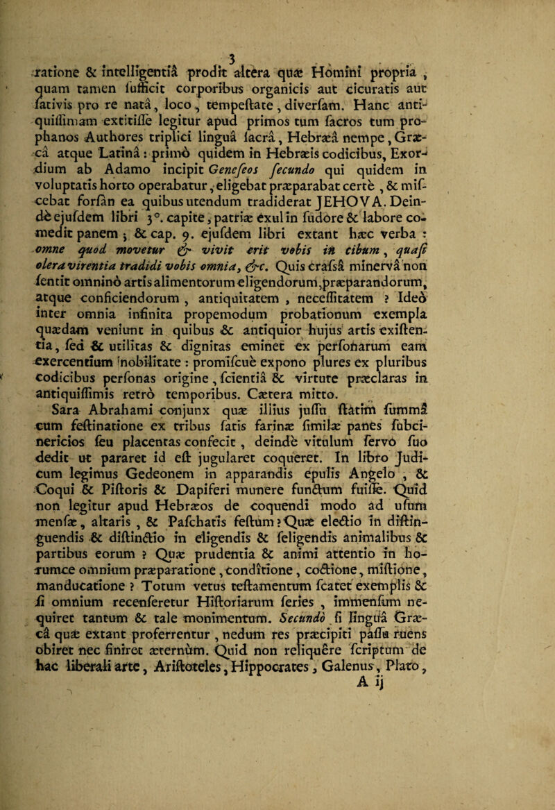 jratrone & mteHigenti^ prodk altera qua* Homini propria , quam tamen lumcit corporibus organicis aut cicuratis aut fativis pro re nata, loco^ tempeftate, diverfam. Hanc antp quiffimam extitille legitur apud primos tum facros tum pro-- phanos Authores triplici lingua Iaera, Hebrsed nempe, Grx- ^ca atque Latina : primo quidem in Hebrasis codicibus, Exor-* dium ab Adamo incipit Genefeos fecundo qui quidem in voluptatis horto operabatur ,• eligebat praeparabat certe , & mif- cebat forfan ea quibus utendum tradiderat JEHOV A. Dein¬ de ejufdem libri 3 capite, patrise exui in fudore & labore co¬ medit panem j 6ccap. 9. ejufdem libri extant hsec verba : ^omne quod movetur ^ vivit £rit vobis iti cibum, qua fi oleravirentia tradidi vobis omnia^ Quiscrafs^ minervdhon iencit omnino artis alimentorum eligendoruni,prgeparandorum, atque conficiendorum , antiquitatem , neceflitatem ? Idea inter omnia infinita propemodum probationum exempla qusedam veniunt in quibus &c antiquior hujus artis exiften- tia, fed & utilitas & dignitas eminet ex perfonarum eam exercentium mobilitate : promifeue expono plures ex pluribus codicibus perfonas origine, fcienria Sc virtute praeclaras in antiquiffimis retro temporibus. Cjetera mitto. Sara Abrahami conjunx quse ililus julTii ftatfm fummi cum fdlinatione ex tribus fatis farinae fimilse panes' fubci- nericios feu placentas confecit, deinde vitulum fervO fuo dedit ut pararet id eft jugularet coqueret. In libro Judi¬ cum legimus Gedeonem in apparandis epulis Angelo , & Coqui & Piftoris & Dapiferi munere funfhim fuilfe. Quid non legitur apud Hebraeos de coquendi modo ad ufum menfse, altaris , & Pafchatis feftum?Quse eledio in distin¬ guendis .& diftindtio in eligendis & feligendis animalibus partibus eorum ? Quae prudentia & animi attentio in ho- rumce omnium prseparatione,conditione, codtione, miftione, manducatione ? Totum vetus teftamentum fcatet exemplis & fi omnium recenferetur Hiftoriarum feries , immeniiim ne¬ quiret tantum 6c tale monimentum. Secundo J\ fingiia Gra:- qusfc extant proferrentur , nedum res praecipiti pafik tu^ns obiret nec finiret seternum. Quid non reliquare feriptum de hac liberali arte, Ariftoteles, Hippocrates, Galenus, Plato,