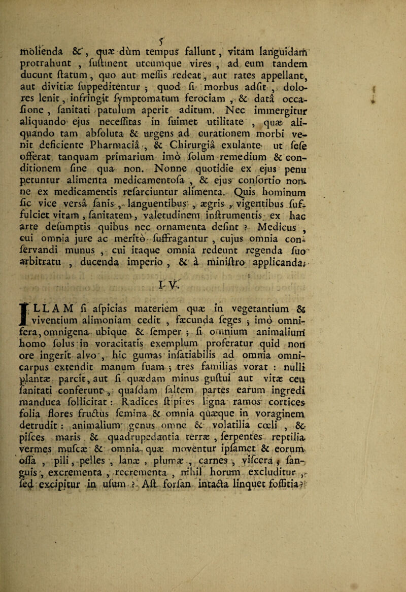 molienda quae diim tempus fallunt, vitam lariguidam' protrahunt , fuftinent utcumque vires , ad eum tandem ducunt ftatum, quo aut meflis redeat , aut rates appellant, aut divitiae fuppeditentur j quod fi- morbus adfit , dolo¬ res lenit, infringit fymptomatum ferociam , 6c data occa- fione , fanitati - patulum aperit aditum. Nec immergitur aliquando^ ejus necefiitas in fuimet utilitate , quae, ali- qviando tam abfoluta & urgens ad curationem morbi ve¬ nit deficiente Pharmaci^ , & Chirurgia exulanto ut fefe offerat tanquam primarium imo folum remedium & con¬ ditionem fine qua non. Nonne quotidie ex ejus penu petuntur alimenta medicamentofa , & ejus conforiio non», ne ex medicamentis refarciuntur alimenta. Quis hominum fic vice versa fanis languentibus’ ,, aegris-, vigentibus .fufi. fulciet vitam , fanitatem 3 varecudinem infirumentis-ex hac arte defumptis quibus nec ornamenta defint ? Medicus , cui omnia jure ac nreritb'fufffagantur , cujus omnia coni ffervandi munus , cui itaque omnia redeunt regenda fuo’ arbitratu , ducenda imperio , a miniffro applicanda;^- I v: ILLAM fi afpicias materiem qu^e in vegetantium & viventium alimoniam cedit , faecunda feges j imo omni¬ fera, omnigena ubique 6c femper i fi omnium animaliurri homo folus in voracitatis exemplum proferatur quid non ore ingerit alvo, hic gumas'infatiabilis ad omnia omni¬ carpus extendit manum fnam j tres familias vorat : nulli plantse parcit, aut fi quiedam minus guftui aut vitae ceu fanitati conferunr , - quafdam faltern partes earum ingredi manduca follicicat: Radices fi'pices ligna' ramos' cortices folia flores frudiis femina 8c omnia quaeque in voraginem detrudit: animalium' genus omne & volatilia coeli , pifces nvaris. 6c quadrupedantia terr^ , ferpentes- reptilia* vermes mufe^e & omnia, quie merventur ipfamet'& eorum^ ofla , pili, -pelles’, lance , plumee , carnes , yifcera ^ fan- guis', excrementa , recrementa , rrihil horum excluditur ,r excipicur in ufum forfan intada linquet foflicia?''