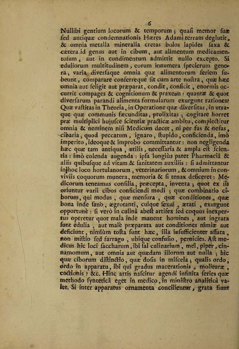 Nullibi gentium locorum & temporum j quali memor fuae ied antiqua condemnationis Hcxres Adami terram deglutit., dc omnia metalla mineralia cretas bolos lapides faxa & extera id genus aut in cibum, aut alimentum medicamen^ tolum ^ aut- in coiidtmentum admittit nullo excepto. Si eduliorum multitudinem, eorum innumera fpecierum gene^ ra^ varia diverfaque omnia qux alimentorum Jeriem fu* beunt , comparare conferreque iit cum arte noftra., quxhxp omnia aut feligit aut prxparat, condit, conficitenormis qc* currit compages & cognitionum praxe^n : quantx & quot diverfarum parandi alimenta formularum exurgunt rationes? Qux vaftkas in Tbeoria, in Operatione qux dlverfitas, in utra¬ que qux communis fxcunditas, p^rolixitas •, cogitare horret prx multiplici hujufce feientix pra6kicx ambitu, compleditur omnia & neminem nifi Medkiim decet, ni per fas :&mefas ^ ^cibaria, quod peccatum, ignaro, ftupido,conficienda, imo imperito ,ideoque& improbo committantur: non negligenda lixc qux tam antiqua , utilis, neceffaria & ampla ell: .feien- tia : imo colenda augenda ; ipfa lemgiiis patet Pharmacia 8c aliis quibufque ad vitamfanitatem auxiliis : fi admittantur injhoc loco hortulanorum , veterinariorum , & omnium in con¬ viviis coquorum munera, memoria & fi tenax deficeret: Me¬ dicorum teneamus confilia, prxeepta., inventa } quot ex iis oriuntur varii cibos conficiendi modi 5 qux combinario ci¬ borum, qui modus , qux menfura , qux conditiones,, qux bona inde fano, xgrotanti, cuique fexui., xtati , exurgunt opportune : fi vero in culina abeft artifex fed coquus inexper¬ tus operetur quot mala inde manent homines , aut ingrata funt edulia , aut male pr.xparata aut conditiones tfimix aut deficiunt, nimium tofta funt hxc, illa infufficienter afiata,, #ion miftio fed farrago , ubique confufio , pernicies. Aft me¬ dicus hic loci faccharum,ibi lal culinarium , mei, piper ^ cin¬ namomum, aut omnia aut quxdam illorum aut milia j hic qux ciborum diftindro, qux dofis in mifcela j qualis ordo , <>rdo ih apparatu, ibi qui gradus macerationis ^ molituras , codionis ? &c. Hinc artis nafeitur agendi infinita feries qux methodo fyntetica eget in medico,in miniftro ahalitica va¬ let. Si inter apparatus ornamenta concilientur, grata fiunt