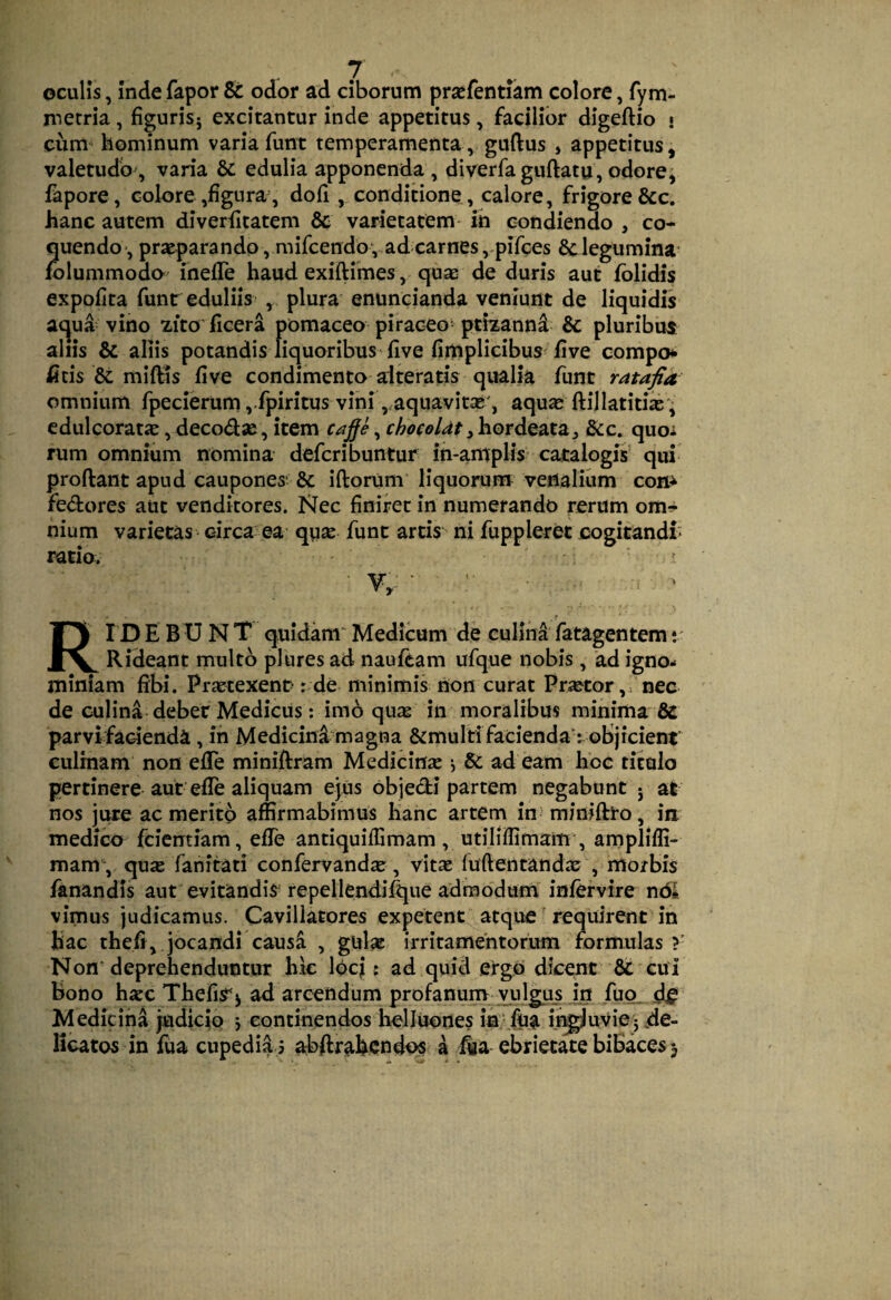 oculis, Inde fapor & odor ad ciborum prsefentiam colore, fym- metria, figurisj excitantur inde appetitus, facilior digeftio • cum^ hominum varia funt temperamentaguftus , appetitus, valetudo^ varia & edulia apponenda , diverfaguftatu, odore, fapore, colore ,figura, dofi, condiaone, calore, frigore &c. hanc autem diverhtatem & varietatem ih condiendo , co¬ quendo-, praeparando , mircendo , ad carnes ,>pifoes 6c legumina' folummodo inelTe haud exiftimes, qu^ de duris aut fblidis expofita funr eduliis , plura enuncianda veniunt de liquidis ac^ua vino zito hcera pomaceo piraceo ptizannd & pluribus aliis & aliis potandis liquoribus five fimplicibus five compo* iitis miftis flve condimento alteratis qualia funt ratafia omnium fpecierum ,.fpiritus vini ,,aquavitae', aquas ftillatitiic'; cdulcoratje, deco<fl2e, item caje, chocoldt^)xQxAt2X2i^ &c. quoi rum omnium nomina defcribuntur in-amplis catalogis' qui proftant apud caupones'& iftorum'liquorum venalium com fe<5fcores aut venditores. Nec finiret in numerando rerum om^^- nium varietas circa ea qga funt artis ni fuppleret cogitandi- ratio. V,.: • - RID E B U N T quidam' Medicum de culina fatagentem v Rideant multo plures ad naufeam ufque nobis, ad igno¬ miniam fibi. Pratexent' r de minimis non curat Pr^tor,; nec de culina-debet Medicus: imo quic in moralibus minima & parvifadenda, ih Medicini magna &multi facienda : objicient culinam non efTe miniftram Medicina •, & ad eam hbc titulo pertinere aut’efle aliquam ejus objedi partem negabunt • at nos jure ac merito affirmabimus hanc artem in miniffro , ia medico fdcntiam, efTe antiquiffimam, utiliffimam', ampliffi- mam\ qua fanitati confervanda, vita fuftentanda , morbis fanandis aut evitandis repellendif^ue admodum infervire ndl vimus judicamus. Cavillatores expetent atque requirent in hac thefi, jocandi causa , gul^ irritamentorum formulas?- Non'deprehenduntur hk IbcJ: ad quid ergo dicent cui bono hac ThefiS^j ad arcendum profanuio^^ilgus jn ,fuo_ d^ Medicina judicio j continendos helluones in-fu^i iiigjuvie5 jde- Kcatos in fua cupedia s abftfahcndos a j^a ebrietate bibaces3