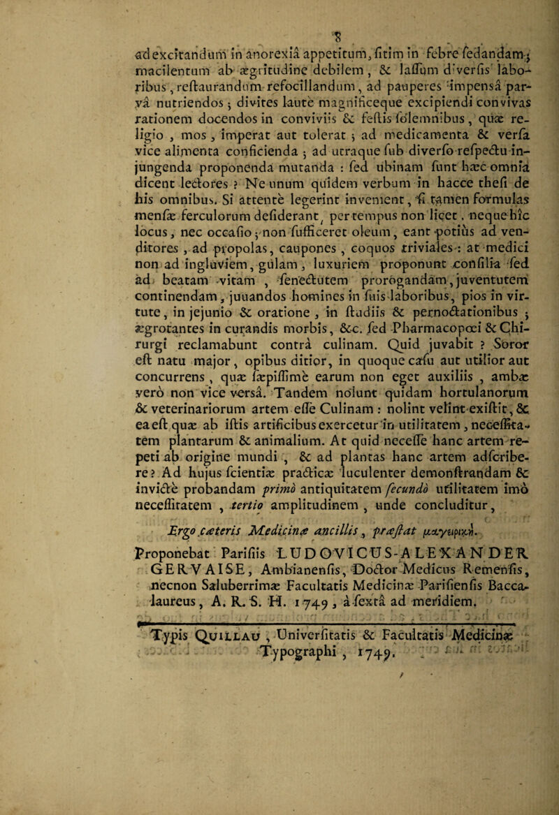 adexc?randum'in anorexia appetirum/fitim in febre feclandam-j macilentam ab xgritndine debilem , & lafTgm diverbs' labo¬ ribus , reftanrandum refoclllandum, ad pauperes dmpensa par- .va nutriendos ^ divites laute magniticeque excipiendi convivas rationem docendos in conviviis feflis fdlemnibus , qux re¬ ligio , mos 5 imperat aut tolerat j ad medicamenta & verfa vice alimenta conficienda 5 ad utraque fub diverfo refpeAu in¬ jungenda proponenda mutanda : fed ubinam funt b^ec omnia dicent ledores ? Ne unum quidem verbum in hacce thefi de his omnibus. Si attente legerint invenient, ^ t^mdi formulas menlk ferculorum defiderant^ per tempus non lieet. neque hic locus, nec occafio ^mon fufficeret oleum, eant -potiiis ad ven¬ ditores ,-ad propolas, caupones, coquos triviales-: at medici noniad ingluviem, giilam , luxuriem proponunt xonfilia fed adi beatam'-vitam , -fenedutem prorogandam , juventutemi continendam ,<juuandos homines in ftiis laboribus, pios in vir¬ tute, in jejunio &; oratione ^ in ftudiis & pernodationibiis j «grotantes in curandis morbis, &cc. fed Pharmacopoei & Chi¬ rurgi reclamabunt contra culinam. Quid juvabit ? Soror eft natu major, opibus ditior, in quoque cafu aut utilior aut concurrens , qu^e fiepiflime earum non eget auxiliis , amb« yero non vice versa. Tandem nolunt quidam hortulanorum & veterinariorum artem elle Culinam : nolint velintexiftit, &. eaeftquse ab iftis artificibusexercetur in utilitatem, necelEta- tem plantarum animalium. At quid necefle hanc artem re¬ peti ab origine mundi , &: ad plantas hanc artem adfc-ribe- re? Ad hujus feienti^ pradiese luculenter deraonftrandam 8c invide probandam 'primo antiquitatem fecundo utilitatem imo neceffiratem ^.tertio amplitudinem, unde concluditur, • Mrgo .cateris Medicinae ancillis ^ prafiat Propofiebat - Parifiis LUD O V'I CU S-A L E'X A N D EK ■ . G E R. V AI SE, Ambianenfis, Dodor 'Medicus RemenEs, ' mecnon Saluberrimae Facultatis Medicinae Parifienfis Baeca^ 1 laureus, A. R,S. H. 1749 , a-fexta ad meridiem. ' ' Typis Quillau ,-Univerfitatis & Facultatis-Mediciii» ; • - ' 'i ' -Typographi , 1749. y’