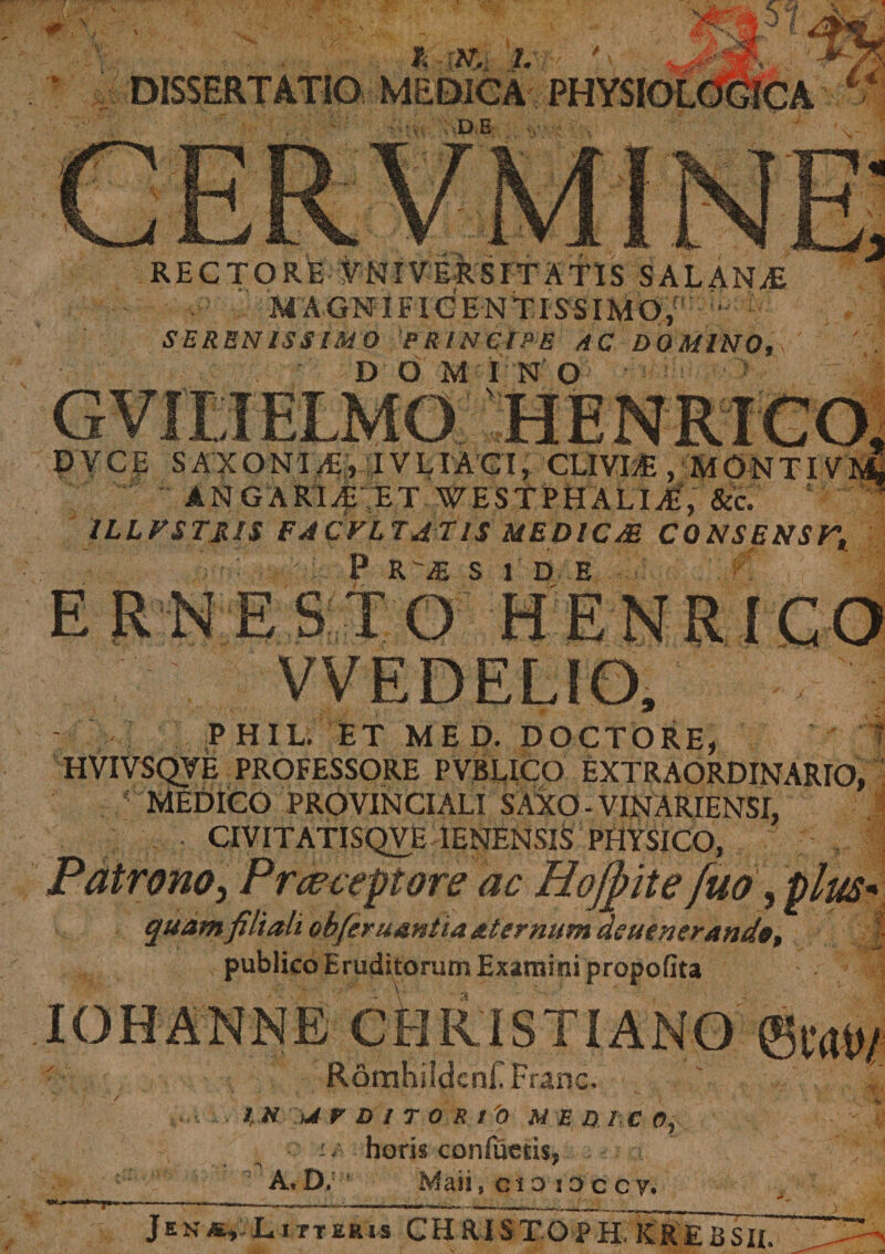 DISSERTATIO MEDICA PHYSIOL . sD.B RECTORE VNIVERS IT ATIS S ALANA&amp; MAGNIFICENTISSIMO,1 SERENISSIMO PRINCIPE AC DOMINO. &gt;v s . - * D O MINO Vv. P VcE SAXONI/E, IVLIACI, CLIVIA- , M0NTIVM ANGARI^ ET WESTPH ALI A-, &amp;c. ILLFSTSIS FACVLTATIS MEDICAE CONSENST, ■,, f * '. •' 0 t&gt; a? c i n t? ERNESTO HENRICO VVEDELIO, PHIL. ET MED. DOCTORE, HVIVSQVE PROFESSORE PVBLlCO EXTRAORDINARIO, ; MEDICO PROVINCIALI S AXO - VINARIENSI, • CIVITATISQVE IENENSIS PHYSICO, Patronoj P receptore ac Hofyite fuo, plus quam filiali obferuantia aternum aeuenerand«, publico Eruditorum Examini propofita RomhildcnF Franc. 1,H ur Di T 0 S tp MEDICO, horis confucds, *&gt; * A. D. Maii, c i o i o c cy. 4 Jen*, Litteris CHRISTOPH. K R E £ S