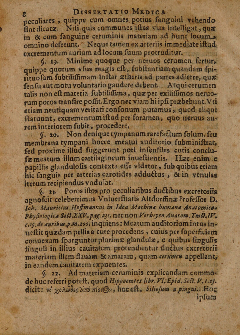 g Dissertatio Medica peculiares , quippe cum omnes potius fangumi vehendo fintdicatae. Nili quis communes iftas vias inteHigat*quae in 8c cum fanguine ceruminis materiam ad hunc iocunu* omnino deferunt.A Neque tamen ex arteriis immediate iftud excrementum aurium ad locum fuum protruditur. §. 19. Minime quoque per neruos cerumen fertur, quippe quorum vfus magis eft, fubftantiam quandam fpi- rituofam fubtiliflimam inftar aetheris ad partes ad ferre, quae fenfu aut motu voluntario gaudere debent. Atqui cerumen talis non eft materia fubtiliflima, quarper extiiilimos nemo¬ rum poros tranfire poflit.Ergo nec Viam hi ipfi praebebunt Vti etiamneutiquamveritaticonfonum putamus, quod aliqui ftatuunt, excrementum iftud per foramen, quo neruus au* rem interiorem fubit, procedere* §. 20. Non denique tympanum rarefaftum folum, feu membrana tympani hocce meatui auditorio fubminiftrat» fed proxime illud fuggerunt pori infenfiles cutis condu- fe meatum illum cartilagineum inueftientis. Hsec enim e papillis glandulofis contexta effe videtur, fub quibus etiam hic fangUis per arterias carotides adduftus , 6t in venulas iterum recipiendus vndulat. 21. Poros iftos pro peculiaribus du&amp;ibus excretoriis agnofcit celeberrimus Vniuerfitatis Altdorffinx Profeffor D. lob. Mduruiui Hoffmannm in Jdea Machina humana Anatomico* pbyfiofogfcaSc&amp;XXP.pag^y!* nec non Verbeyen Anatom.Tm&amp;JF. c.iyje aurikm$Maoo\ inquiens: Meatum auditorium intus in- ueftit quaedam pellis a cute procedens , cuius per fuperfkkm conuexam fparguntur plurimae gfandulx, e quibus fingulis finguli in illius cauicatem protenduntur du&amp;us excretorii materiam illam flauam 8t amaram, quam cerumen appellant* in eandem cauitatem expuentes. § 22. Ad materiam ceruminis explicandam commo¬ de huc referri poteft, quod Uippocmtcs (ikr. Vh Epid, SeH, V. didt: to moy@o, hoc eft, bilieficm 4pingui. Hoc; ipfum