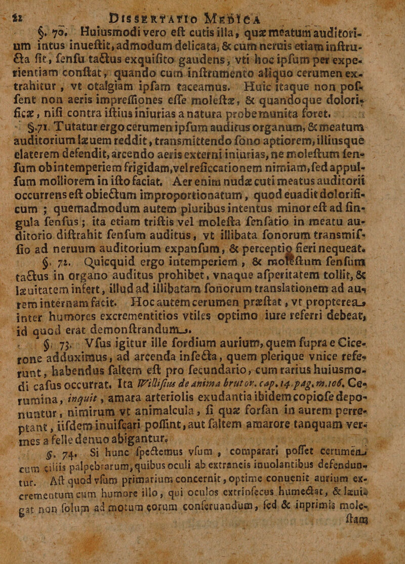 U Df$SER?Atio Me»!6A §. 70. Huiusmodivero eft cutis ilia, quae meatum audi ton¬ um intus inueftit, admodum delicata, &amp; cum neruis etiam inftru- &amp;a fit, fenfu taQus exquifito gaudens , vti hoeipfumper expe¬ rientiam conftat, cjuando cum inftmmemo aliquo cerumen ex¬ trahitur , vt otalgiam ipfam taceamus» Huic itaque non pof* fent non aeris imprefliones efle moleftse, St quandoque dolori* fiear, ni(i contra iftiusmiurias a natura probemunita foret, §,;r Tutatur ergo cerumen ipfum audims organum, St meatum auditorium laeuem reddit, transmittendo fano aptiorem,illiasque elaterem defendit, arcendo aeris externi inmrias, ne moleftum £en» fum obintemperiem frigidam,velreficcationem nimiam,fedappul- fum molliorem in ifto faciat. Aer enim nudae cuti meatus auditorii occurrens eft obieftum improportionatum, quod euadit dolerifi» cum ; quemadmodum autem pluribus intentus minor eft ad fin- gula fenfus ; ita etiam triftis vel molefta fenfatio in meatu au» ditorio diftrahit feofum auditus, vt illibata fanorumtransmif» fio ad neruum auditorium expanfum, St perceptio fieri nequeat» 71. Quicquid ergo intemperiem , St moftftum fenfum taQus in organo auditus prohibet, vnaque afperitatem tollit,8c l&amp;uitatem infert, illud ad illibatam fonorum translationem ad au«j rem internam facit. Hoc autem cerumen prseftat, vt propteresu inter humores excrementitios vtiles optimo iure referri debeat, id quod erat demonftrandunkj» 73. Vfus igitur ille fordium aurium, quem fupra e Cice¬ rone adduximus, ad arcenda infefta, quem plerique vnice refe- runt, habendus faltem eft pro fecundario, cum rarius huiusmo- di cafus occurrat* Ita WiUifius de anima brutov\ cap* 14 pag% m.toti. Ce¬ rumina, inquit, amara arteriolis exudantia ibidem copiofedepo- nuntur, nimirum vt animalcula, fi qux forfan in aurem perre¬ ptant , iifdeminuifcari poflint,aut faltem amarore tanquam ver» me$ a fdtedenuo abigantur? . $e 74, Si hunc fpc&amp;emus yfutn , comparari pofiet cerumeiLi cum ciliis paIpebrarum,quibu$ocoli ab extraneis iouolantibus defendun¬ tur. Aft quod vfurn primarium concernit, optime conuenit aurium ex¬ crementum cum humore illo, qui oculos extrmfecus humedat, eat non lalupa admotum eorum conferuaodum, fcd Sc inprirms mote-