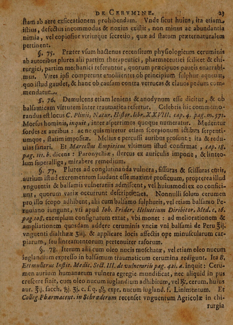 DE CeRVM.INH. ; 'I *i| ftam ab exficcationcm prohibendam. Vnde fieut huiuf) ita etiarru jftius, dcfcSus incommodus 1k noxius cxiftit, non minus ac abundantia nimia, velcopiofiorvtrimquc ftcrctio., quas ad ftattttn practernaturakm pertinent. §0 Frster vfumha&amp;enus recenfttum phyfiologscum ceruminis abautoribus plures alii partiin therapeutici, pharmaceutici fcilieet &amp; chi¬ rurgici, partim mechanici referuntur, quorum praecipuos paucis enarrabi¬ mus. Vires ipfi competunt emollientes ob principium fuiphur aqueum* quo iftud gaudet, &amp; hanc ob caufam contra verrucas 4k clauos pedum com* «nendatu£_»« §. 76. Demulcens etiam leniens &lt;§£ anodynum eiTe dicitur, &amp; ob balfamicam viftutem inter traumatica refertur, Celebris his commemo¬ randus eft locus C. Pliniii Natur» Hiftor.lihr.XXVIll, capt 4, jpag.rn.f7u Morfus hominis, inquit, ioter afperrimos quoque numeratur. Medentur fordes ex auribus * acne quis miretur etiam fcorpionum i&lt;&amp;ibtf$ ferpemi» umque, ftatim impofitae. Melius e percufii auribus profunt: ita &amp; reda¬ mas fanari. Et Marcellus timpiNnus vltimura iftud confirmat , cap»i8. pag» uu b. dicens 3 Paronychiae, ftercus ex auriculis impone, &amp; linteo- IumfuperalHga, miraberc remedium* §t 7qh Plures ad conglutinanda vulnera, fiffuras &amp; fcifluras cdtis, aurium iftud excrementum laudant efle maxime proficuum, propterea illud vnguentis &amp; balfamis vulnerariis admifccnt, vel huiusmodi ex eo confici¬ unt , quorum variae occurrunt defcnpti%e$, Nonnulli folum cerumen pro illo fcopo adhibent,abi cumbalfamo fulphuris, vel etiam balfamo Fe« luuiano iungunt, vti apud loh* Frider. Heluetium Diribitor. Med» c, 16» pagad-8* exemplum confignatum extat, vbi monet : ad meliorationem &amp; ampliationem quosdam addere ceruminis vnciae vni balfami de Perufij.’ vnguenti diahhsas 3iip &amp; applicare locis affedtis ope minufcularum car- piarum, feu finteamentorum pertenuirer raforuoi. §. 78* Iterum alii cum oleo nucis mofchatse, vel etiam oleo nueufti juglandium exprdto in balfamum traumaticum cerumina redigunt. Ita B, TittmuUtrus Inflit, Medie, Sed, IIL de vulnerariispag. 42U a» inquit: Ceru¬ men aurium humanarum vulnera egregie mundificat, nec aliquid in pus crelcerc finit, cum oleo nucum iuglandium adhibitum, vel I^.cerum. huius aur. § ij. facch, f)], 5j« c. f, q. 0*0 expr. nucum iugland. f. Linimentum. Et Olleg.Pbarmacettt* in Schreedertm reeenfet vnguentum Agricolae in chi¬ rurgia