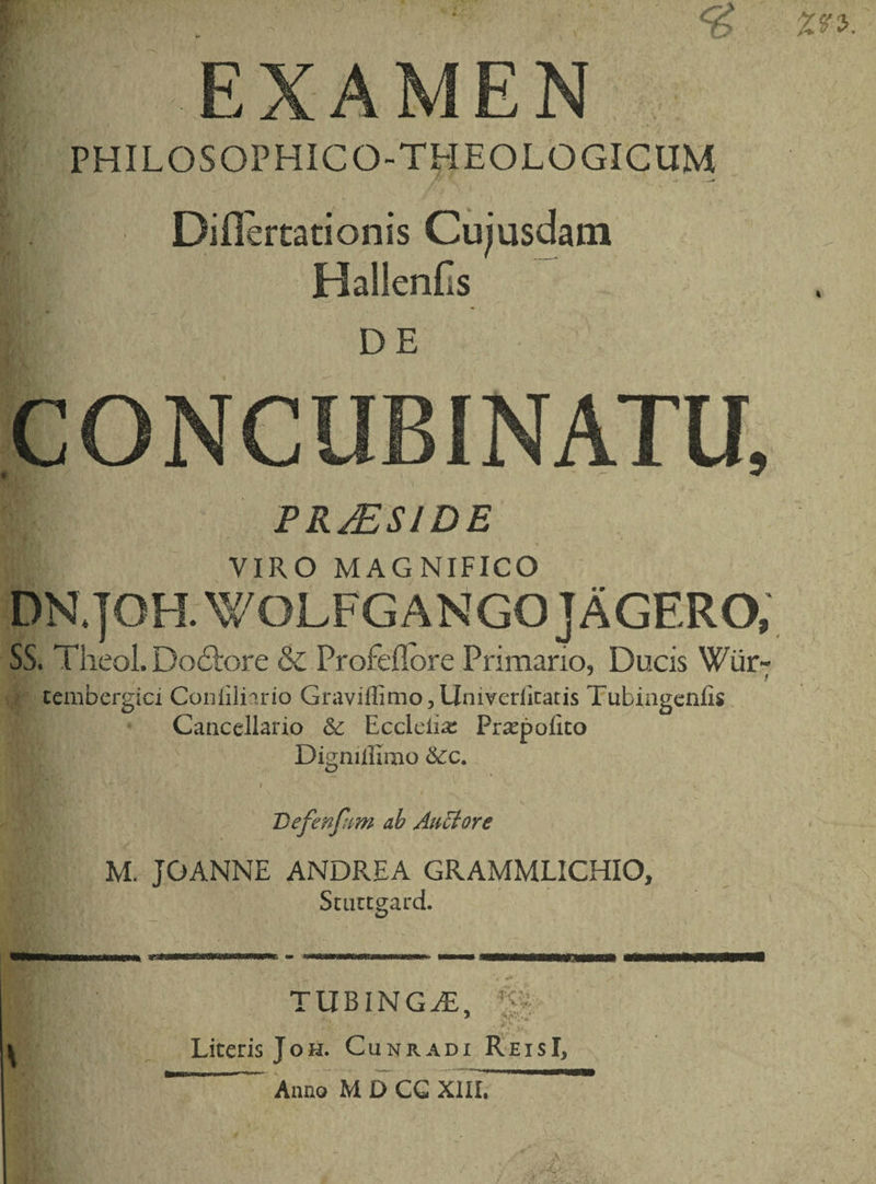 PHILOSOPHICO-THEOJLOGICUM Diflerta nonis Cujusdam Hallenfis DE CONCUBINATU, PRJESIDE VIRO MAGNIFICO DR JO H. WOL FG A N GO J A GER O; SS. Theol. DoEtore & Profedore Primario, Ducis Wiir- t tcmbergici Conliliario Graviflimo,Univerlicatis Tubingenfis Cancellario & Eccleiia: Pr^poiko Digniiurao &c. Defenfum ab Auctore M. JOANNE ANDREA GRAMMLICHIO, Stuttgard. vjtm \ TUBI.NGjE, ■j-: 1 . J. • - . ; Literis Joh. Cunradi ReisI, ” Anno MDCG XIIL