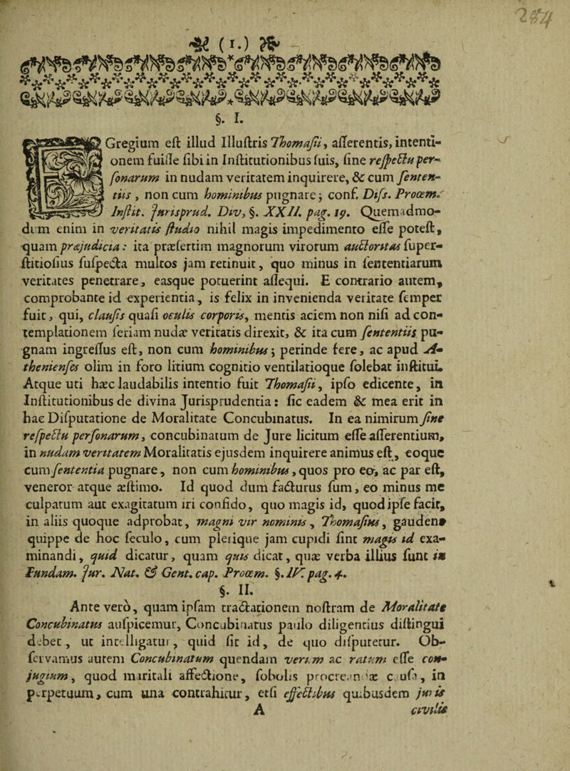 * * Gregium eft illud Uluftris lloomafii, afferentis, intenti¬ onem fuide Ubi in Infticutionibus fuis, fine rejpetlu per* fonarum in nudam veritatem inquirere, &amp; cum fenten~ tiis , non cum hominibus pugnare $ conf. Dtfs. Procem. Injht. junsprud. Div, §. XX11» pag. uj, Quemadmo¬ dum enim in veritatis fhidio nihil magis impedimento efTe poteft, quam prajttdicia: ita praefertiin magnorum virorum aublontas fuper- ftitiolius fufpe&amp;a multos jam retinuit, quo minus in fententiarum veritates penetrare, easque potuerint aflequi. E contrario autem, comprobante id experientia , is felix in invenienda veritate femper fuit, qui, claufis quafi oculis corporis, mentis aciem non nili ad con¬ templationem feriam nudae veritatis direxit, 8c ita cum fententiis pu¬ gnam ingreflus eft, non cum hominibus\ perinde fere, ac apud A~ thenienfcs olim in foro litium cognitio ventilatioque folebat inftitui. Atque uti ha^c laudabilis intentio fuit Yhomafii, ipfo edicente, in Inftitutionibus de divina Jurisprudentia: fic eadem &amp;c mea erit in hae Difputatione de Moralitate Concubinatus. In ea nimirum fine refpettu perfionarum, concubinatum de Jure licitum efle afferentium, in nudam veritatem Moralitatis ejusdem inquirere animus eft, eoque cum fententia pugnare, non cum hominibus, quos pro ecr, ac par eft, veneror atque xftirno. Id quod dum fadlurus fum, eo minus mc culpatum aut exagitatum iri confido, quo magis id, quodipfe facir, in aliis quoque adprobat, magni, vir nominis , Thomafius, gauden* quippe de hoc feculo, cum plerique jam cupidi fint magis id exa¬ minandi, quid dicatur, quam quis dicat, quae verba illius fune iu fundam» jur» Nat» &amp; Gent. cap. Procem» §. 1Kpag. 4» §. II. Ante vero, quamipfam tra&amp;ationem noftrnm de Moralitate Concubinatus aufpicemur. Concubinatus paulo diligentius diftingui debet, ut intelligatur ? quid fit id, de quo difputerur. Ob- fer vamus autem Concubinatum quendam vert.m ac ratum c(Te con~ Jugium, quod maritali affe&amp;ione, fobohs procre. n 1x c ufi, iri perpetuum, cum una contrahitur, etfi ejfethbus qoibusdem juris A civilis ( •) ^