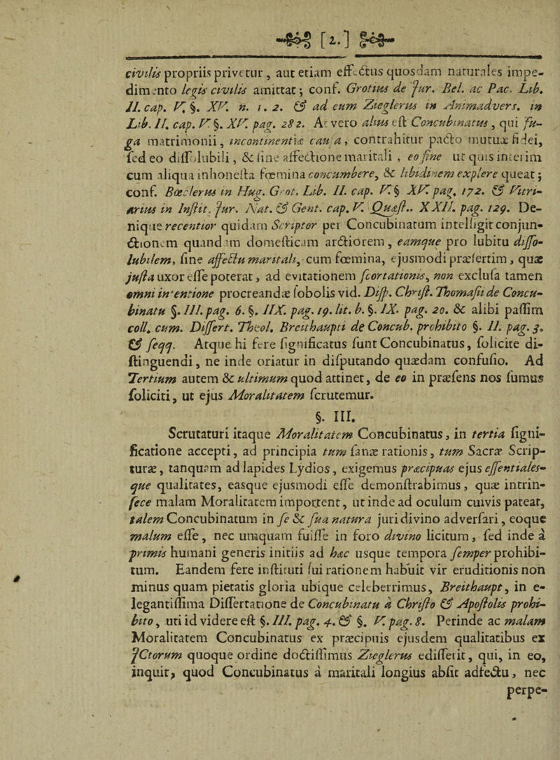 *■§£§ [*•] civilis propriis privetur , aut etiam effctftus quosdam naturales impe¬ dimento legis civilis amittat; conf. Grotim de far. Bel. ac Pac. Lib. II. cap. X §. XX. n. 1.2. &amp; ad eum Zieglerus m Ammadvers. m Lib. II. cap. X. §. XX. pag. 282. Ac veto altus eft Concubinatus, qui fu¬ ga matrimonii, incontinentia cau a &gt; contrahitur pacto mutua: fidei, (edeo diflolubili, &amp; fine affedhone maritali , eo fine ut quis in-erim cum aliqua mhonefta foemina concumbere, Sc libidinem explere queat; conf. Boeclerus in Hug. G-ot. Lib. II. cap. X § XX pag. 172. &amp; Xitri- Arius in Inflit. jur. Nat. &amp; Gent. cap. X. Qu&amp;fi.. XXII. pag. 129. De¬ nique recentior quidam Scriptor per Concubinatum intelfigitconjun- tStionem quandam domefticam ar&amp;iorem, eamtjue pro lubitu diffo- lubilem, fine affettu maritali, cum foemina, ejusmodi praeferrim, quae jufta uxor cfie poterat, ad evitationem fcortatioms, non exclufa tamen €mmin‘entione procreandae (obolis vid. Dijp. Cbnft. Thomafiide Concu¬ binatu §. /II. pag. 6. §. IIX. pag. 19. Ut. b. §. IX- pag. 20. 8c alibi paftim coli. cum. Differt. Thzol. Brcithaupti de Concub. prehibito §. II. pag. 3. ficqrj. Atque hi fere fignificatus lunt Concubinatus, folicite di- ftinguenai, ne inde oriatur in difputando quasdam confufio. Ad Tertium autem &amp;c ultimum quod attinet, de eo in prasfens nos fumus foliciti, ut ejus Mor alitat em ferutemur. §. III. Scrutaturi itaque Moralitatem Concubinatus, in tertia figtii- ficatione accepti, ad principia tum fanx rationis, tum Sacras Scrip¬ turae , tanqurm ad lapides Lydios, exigemus pr&amp;cipuas ejus effentiales- que qualitates, easque ejusmodi efte demonftrabimus, quae intrin¬ sece malam Moralitarem importent, ut inde ad oculum cuivis patear, talem Concubinatum i n fe&amp;c fu a natura juri divino adverfari, eoque malum efte, nec uraquam tuifle in foro divino licitum, fed inde a pprimis humani generis initiis ad hac usque tempora femper prohibi¬ tum. Eandem fere indituri lux rationem habuit vir eruditionis non minus quam pietatis gloria ubique celeberrimus, Breithaupt, in e- legantifiima Diftcrtatione de Concubinatu k Chnflo ££ Apoftolis prohi¬ bito , uti id videre eft §. III. pag. 4. &amp; §. X pag. 8. Perinde ac malam Moralitatem Concubinatus ex praecipuis ejusdem qualitatibus ex yCtorum quoque ordine doCtiftimus Zieglerus edifterit, qui, in eo, inquit, quod Concubinatus a maritali longius abfic adfe&amp;u, nec perpe-