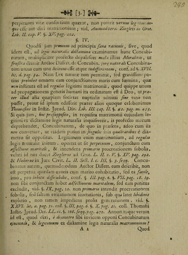 [}•] perpetuum virx confoitium quaerat, que cife aut diti matrimonium - vid. Lib. II. cap. /d §. XHpag. 202. non poterit verum leguimum- Hmmadvers. Zieelexi in Grot. !&gt; §. IV. Quod fi jam primum ad principia rationis, fi ve , quod idem eft, ad iV*w naturalis diblamrna examinamus hunc Concubi¬ natum , multipliciter protedlo dilpalefcec mala illius Adorahtaa, ut fruftra dixerit Audior Differr. de Concubia, jure naturali Concubina¬ tum umus cum una licitum dTe atque indifferentem, conf. ad %.XHII. Ut. d.pag. 34-. Nam Lex narurx non permittit, (ed graviflimepo¬ tius prohibet omnem eam conjunctionem maris cum foemina, quas noninfticuta eit ad regulas legitimi matrimonii, quod quippe unum ad propagationem generis humani ira ordinatum eft a Deo, utpra- ter illud alia quaepiam focietas nuptialis admitti Jine vitio non pofiit, prout id i pium edifteric praeter alios quoque cekberiimus Thomafeus in Inftit. Jurud. Div. Lib. III. cap. II. §. 82. pag. m. 4-83* Si quis jam, hocprffuppofito, in requifita matrimonii cujusdam le¬ gitimi ex diCtamine legis naturalis inquifiveric, is profedeo mecum deprehendet, Concubinatum, de quo in prrefens, adeo cum iis non convenire, ut eisdem potius 111 fingulis Luis qualitatibus e dia¬ metro fit oppofitus. Legitimum enim matrimonium, ad regulas legis naturalis initum &gt; opoicet ut fit perpetuum, conjunctum cum affethone maritali , &amp; intendens primano procreationem {obolis, veluti id nos docer Zieglerns ad Grot. L. II. c. V. §. XI'. pag. 292. Hub e rus in jure Civit. L. II. Setl. 1. c. III. §. 3. feqq. Concu¬ binatus autem, quemadmodum Audior Difiert. eum dderibit, non elt perpetua quxdara uxoris cum marito cohabitario, fed ea facile, imo , pro lubitu diffolubdis, conf. § III. pag. 6. §. HIL pag. &lt; 8. 19. non (ibi conjundlam habet adfcllionem maritalem, fed eam penitus excludit, vid. §. IX. pag. 10. non primano intendit procreationem fobohs, fed laltem evitationem fcortacionis, fub qua latet libidinis expletio , non tamen impediens prolis generationem , vid. §. XXHI Ut. a. pag. fi. coli. §. UI. pag. 6. §. X. pag. 21. coii. Thomafii Llftit. Jprud. Div. LL. cc. §. 168. feqq.pag. 4-70. Annon itaque verum id eft, quod dixi, e diametro fibi invicem opponi Concubinatum ejusmodi, 6c legitimum ex dictamine legis naturalis matnmoniutn * A t Quod