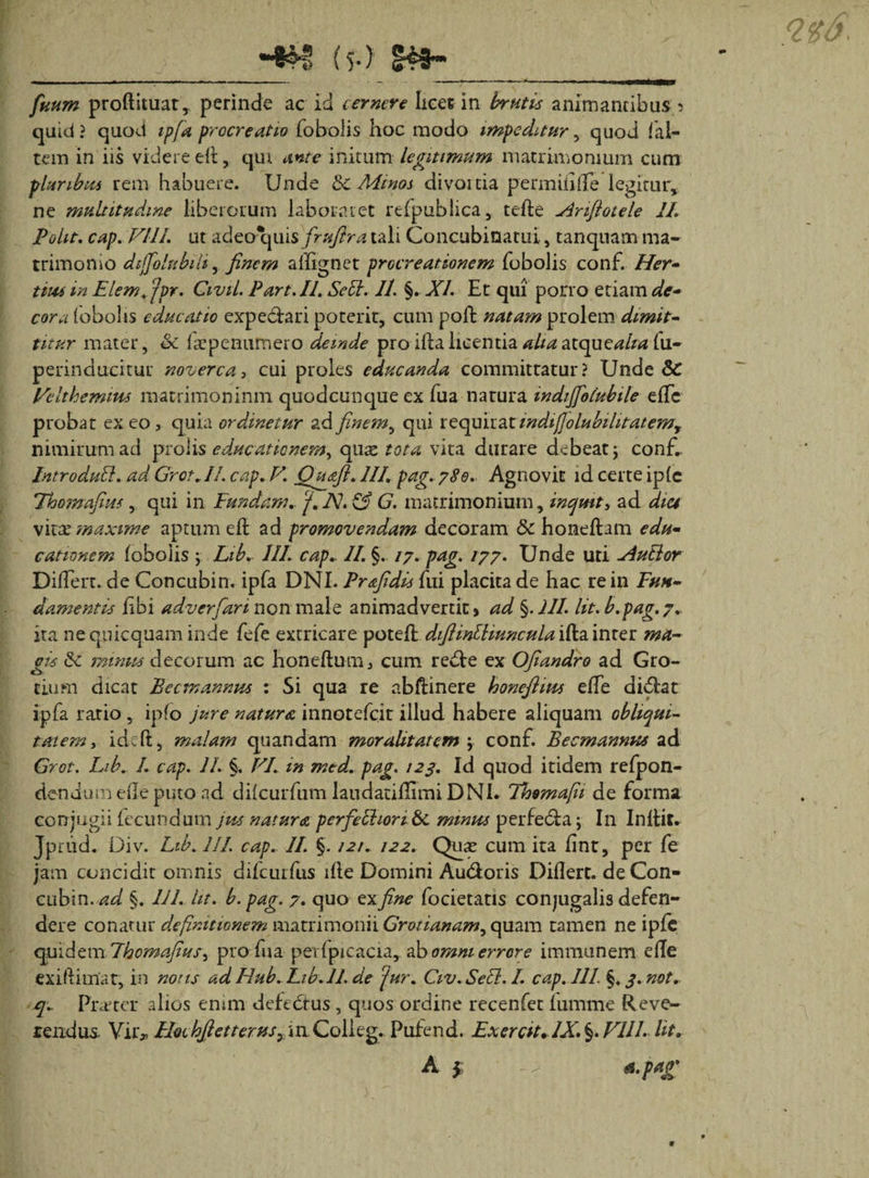 •■♦H! {5.) |c3* - ------■- - - -----»-■ - irnrntmmm fuum proftituat, perinde ac id cernere licet in brutis animantibus t&gt; quid ? quod ipfa procreatio fobolis hoc modo impeditur, quod fal- tem in iis videre di, qiu ante initumlegitimum matrimonium cum pluribus rem habuere. Unde &amp;c Minos divouia permiii(Te legitur* ne multitudine liberorum laboraret relpublica, teli e -Amftoiele II. Polit. cap. FUI. ut adeo quis frufira tali Concubinatui, tanquam ma¬ trimonio dtjfolubiliy finem alfignet procreationem fobolis conf. Her- tms in Elemffpr. Civil. Part.II. Sedi. 11. §. XI. Et qui pono etiam de¬ cora (obolis educatio expe&amp;ari poterit, cum poft natam prolem dimit- titur mater, oc faepenumero deinde pro ilia licentia alia atque*?//** fu- perinducitur noverca, cui proles educanda committatur? Unde &amp; Feltkemms matrimonium quodcunque ex fua natura indijfolubile e(Te probat ex eo, quia ordinetur ad finem, qui requirat indij]olubihtatemy nimirum ad prolis educationem, quaz tota vita durare debeat, conf., Introdudl. ad Grot. 11. cap. V. Qusft. 111. pag. 780. Agnovit id certe ip(e Thomafius, qui in Fundam, ‘f. A7. &amp; G. matrimonium, inquit, ad dia vitae maxime aptum eli ad promovendam decoram &amp; honeftam edu¬ cationem (obolis , Lib.. 111. cap.. II. §. 17. pag. 177. Unde uti -Audior Differt, de Concubin. ipfa DNI. Prsfidis fui placita de hac re in Fun¬ damentis hbi adverfiari non male animadvertit» ad §.JI1. Ut. b. pag. 7. ita nequicquam inde fefe extricare poteft diftindliunculai^iwx.tt ma¬ gis &amp;c mimis decorum ac honefturn, cum redte ex Ofiandro ad Gro- cium dicat Beem annus : Si qua re abftinere konefiius e(Te didfcat ipfa rario , ip(o jure natura innotefeit illud habere aliquam obliqui¬ tatem, ideft, malam quandam moralitatcm \ conf. Becmannus ad Grot. Lib. /. cap. 11. §. VI. in mtd. pag. 123. Id quod itidem refpon- dendum ede puto ad dilcurfum laudacillimi DNi. Thsmafii de forma conjugii fecundum jus natura p erfe chori &amp;. minus perfe&amp;a; In Inibit* Jptud. Div. Lib. III. cap.. II §. /2/. /22. Quae cum ita (int, per fe jam concidit omnis difcuifus i(le Domini Au&amp;oris Diflert. de Con¬ cubia. ad §. 111. iit. b. pag. 7. quo ex fine focietatis conjugalis defen¬ dere conarur definitionem matrimonii Grotianam, quam tamen ne ipfc quidem Lhomafiusy pro fua perlpicacia, ab omni errore immanem e(Ie exiftimat, in notis ad Ilub. Lib. 11. de 'jur. Civ. Sedi. I. cap. 111. §. 3. not. q.. Prater alios enim defedtus, quos ordine recenfet iumme Reve¬ rendus. Vir, HocbfietteruSy in Colieg. Pufend. Ex er at. IX. §. Vlll. Ut. A $ *.f«g