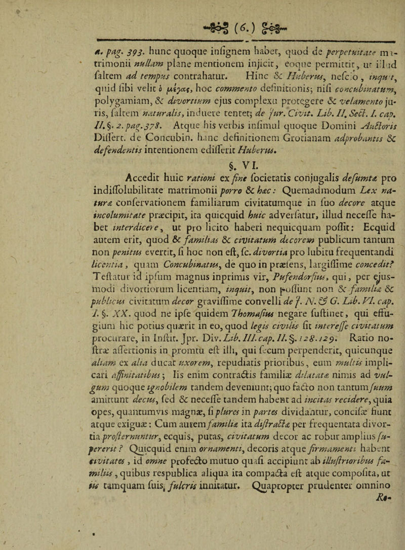 (^*) (H4H *\ a. pag. 393. hunc quoque inlignem habet, quod de perpetuitate m 1- trimonii nullam plane mentionem injicit, eoque permittit, ut iilud faltem ad tempus contrahatur. Hinc 5c Huberus, nefcio , tncju t, qiiid libi velit 0 /ueyccf, hoc commento definitionis; nili concubinatum, polygamiam, Sc divortium ejus complexu protegere & velamento ju¬ ris, (altem naturalis, induere tentet; de fur. Civit. Lib, II, Secl. I. cap. //.§. pag.378. Atque his verbis inlimul quoque Domini AuUorts Differt. de Concubin. hanc definitionem Grotianam adprobantis &C defendentis intentionem edilferit Huberus. §. VL r Accedit huic rationi ex fine focietatis conjugalis defiunt a pro indiflblubilitace matrimonii porro &chac: Quemadmodum Lex na¬ tura confervationem familiarum civitatumque in fuo decore atque incolumitate praecipit, ita quicquid huic advertatur, illud neceffe ha¬ bet interdicet e, ut pro licito haberi nequicquam poflit: Ecquid autem erit, quod & familias 8c civitatum decorem publicum tantum non penitus evertit, fi hoc non eft,fc. divortia pro lubitu frequentandi licentia , quam Concubinatus, de quo in praeiens, largiffime concedit* Teftatur id ipfum magnus inprimis vir, Pufendorfius > qui, per ejus¬ modi divortiorum licentiam, mejuit, non poliunt non Sc familia 6c publicus civitatum decor graviffime convelli de fi N. & G. Lib. VL cap. /. §. XX. quod ne ipfe quidem Lhomafius negare fuftinet, qui effu¬ gium hic potius quaerit in eo, quod legis civilis fit mterefife civitatum procurare, in Inlht. Jpr. Div. Lib. III. cap. II. §. 128.129. Ratio no- ffr&* aiTertionis in pronatu eff illi, qui f.cum perpenderit, quicunque aham ex alta ducat uxorem, repudiatis prioribus, eum multis impli¬ cari affinitatibus \ Iis enim contradas familiae dilatata nimis ad val¬ gum quoque ignobilem tandem deveniunt; quo fado non tantumfuum amittunt decus, fed & neceffe tandem habent ad incitas recidere, quia opes, quantumvis magnae, fi plurcs in partes dividantur, concifae fiunt atque exiguae: Cum autem familia ita diftratta per frequentata divor- tia profiernuntur, ecquis, putas, civitatum decor ac robur amplius fu- ferent ? Quicquid enim ornamenti, decoris atque firmamenti habent civitates , id omne profedo mutuo quaff accipiunt ab illufinonbus fa¬ miliis , quibus respublica aliqua ita compada eff atque compotita, ut iis tamquam fuis, fulcris innitatur. Quapropter prudenter omnino R$-