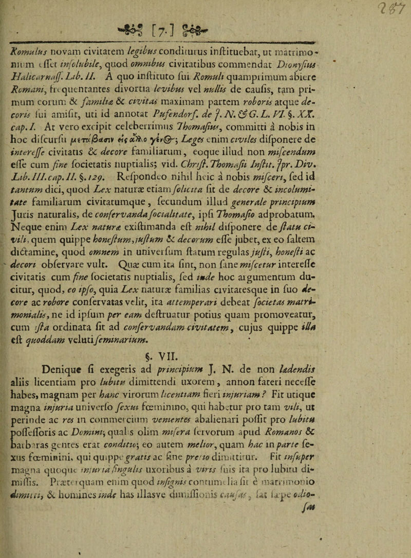 &gt; •_*%&gt;■*: [7-] Romulus novam civitatem legibus conditurus inftituebat, ut matrimo* nn m t flet infclubile^ quod omnibus civitatibus commendat Dtonyfius Hahcarnafl. Lib. II. A quo inftituto fui Romuli quamprimum abiere Romani, frequentantes divortia levibus vel nullis de caulis, tam pri¬ mum eorum &amp; familia &amp;C civitas maximam partem roboris atque de¬ coris lui amifit, uti id annotat Pufendorf. de J. N. &amp;G. L. FI, §. XX. cap.I. At vero excipit celeberrimus Ihomafiu*, committi a nobis in hoc difcurfu pnrd^&lt;3i&lt;nv ei{x&gt;ko Leges enim civiles difponere de interejfc civitatis &amp;: decore familiarum, eoque illud non mifcendum elle cum fine focietatis nuptialis; vid. Chrtfi. Thomafit Inftit. ‘jpr. Div. Lib.III.cap.il. %.i2y. Refpondco nihil heic a nobis mificen, fed id tantum dici, quod Lex naturae etiam fohciia fit de decore &amp;c incolumi- tate familiarum civitatumque , fecundum illud generale principium Juris naturalis, de confervandafocialitate, iptt Tbomafio adprobatum. Neque enim Lex natura exiftimanda ett: nihil difponere de flatu ci¬ vili, quem quippe honeftum,iuflum &amp; decorum elfe juber, ex eo faltem didtamine, quod omnem in univerfum flatum regulas jufii, honefti ac ' decori obfervare vult. Qua: cum ita fint, non fine mifcetur interdie civitatis cum fine focietatis nuptialis, fed imde hoc argumentum du¬ citur, quod, eo ipfo, quia Lex naturae familias civitatesque in fuo de¬ core ac robore confervatas velit, ita attemperari debeat focietas matri¬ monialis, ne id iplum per eam definiatur potius quam promoveatur, cum fla ordinata fit ad confiervandam civitatem, cujus quippe illa efl quoddam velutifemmanum. §. VII. Denique fi exegeris ad principium J, N. de non hdendis aliis licentiam pro labitu dimittendi uxorem, annon fateri necefle habeSf magnam per hanc virorum Itcentiam fieri injuriam ? Fit utique magna injuria univerfo flexui fceminmo, qui habetur pro tam vili, ut perinde ac res in commercium venientes abalienari poffit pro labitu poffdlbris ac Vommi, qual s olim mifiera fervorum apud Romanos Sc batb^ras gentes erat conditio; eo autem melior, quam hac in parte fe- xus foeminini, qui qwppcgratis ac fine pretio dimittitur. Fit infupcr magna quoque mjuna finguhs uxoribus a viris luis ita prolubiru di¬ mittis. Pr«co tquam enim quod infignisconrumtliafir e manjroomo dimuth &amp; homines inde has illas ve dnvuilionis caufas, lat Upcodio- /*