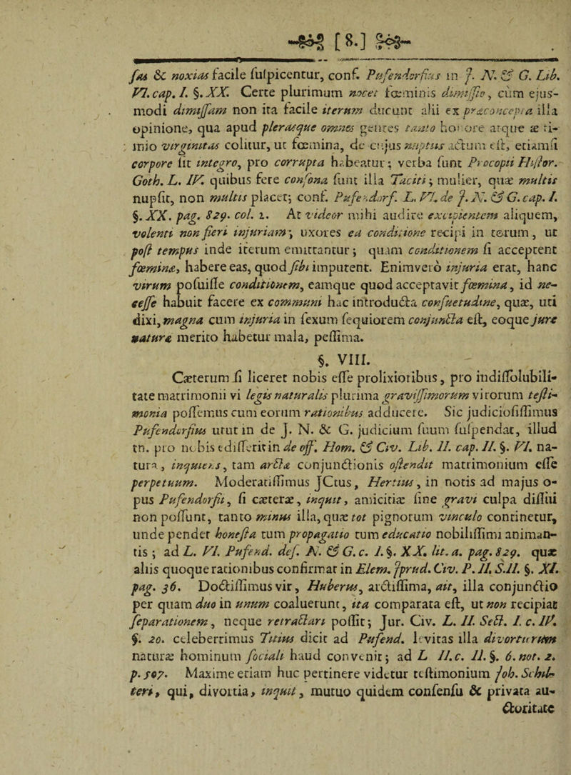 [ ^.] rH&gt;3~ fas &amp;c noxias facile lufpicentur, conf. Ptifendcrfius m A7, Pf G. Lib. VI. cap. /. §. XX. Ceree plurimum nocet faeminis dmnjflo, cum ejus¬ modi dimijfam non ira facile iterum ducunc alii ex pr&amp;concepta illa opinione, qua apud plera?que omnes gentes tanta ho» ore atque x ri- luio virginitas colitur, uc fcemina, de cujus nuptus adtum cll, etiam (i corpore lit integro, pro corrupta habeatur; verba Innt Procopti Hi/hr. Goth.L. IV. quibus fere confona fu tu ilia Taciti', mulier, quas multis nupfir, non multis placet; conf. Pufe^dorf. LsVl.de J. A. &amp; G. cap. I. §. XX. pag. 829. coi. 1. Ar videor mihi audire excipientem aliquem, volenti non fieri injuriam-, uxores ea conditione recipi in torum, ut pofl tempus inde iterum emittantur; quam conditionem fi acceptent fcemina, habete eas, quod Jibi imputent. Enimvero injuria erat, hanc virum pofuifle conditionem, eamque quod acceptavit fcemina, id ne- eejfe habuit facere ex communi hac tntrodu&amp;a confuetudwe, quae, uti dixi, magna cum injuria in fexum fequiorem conjmdla dl, eoquey^rr natura merito habetur mala, peflima. % VIII. Caeterum fi liceret nobis efTe prolixioribus, pro indilToIubili- tate matrimonii vi legis naturalis plurima gravtjfi morum virorum tefti- moma pollemus cum eorum rationibus adducere. Sic judiciofillimus Pnfendcrfim utut in de J. N. &amp; G. judicium fuum fulpendac, illud tn. pio nobis ediderit in de off. Hom. &amp; Civ. Lib. 11. cap. 11. §. VI. na¬ tura , inquicrs, tam arbla conjun&amp;ionis oftendit matrimonium efie perpetuum. Moderati di mus JCtus, Hertius, in notis ad majus o- pus Pufendorfii, fi caererae, inquit, amicitiae line gravi culpa difliii non poliunt, tanto minus illa, quae tot pignorum vinculo continetur, unde pendet honefta tum propagatio tum educatio nobihllimi animan¬ tis ; ad L. VI. Pufend. dej. As &amp; G. c. 1. §. XX. ht. a. pag. 829. quae aliis quoque rationibus confirmat in Elem. jprud. Civ. P. 11. S.ll. §. XI. pag. 36. Dodillimus vir, Huberus, ar&amp;iflima, ait, illa conjundlio per quam duo in unum coaluerunt, ita comparata eft, ut non recipiat feparationem, neque retrablari pollit*, Jur. Civ. L. 11. Sebi. 1. c.lV. §. 20. celeberrimus Tuitos dicit ad Pufend. levitas illa divortu rum naturae hominum fociali haud convenit; ad L II.c. 11. §. 6.nor. 2. p.fc7. Maxime eriam huc pertinere videtur tcftimonium joh.Schil* teri, qui, divortia* inquit, mutuo quidem confenfu &amp; privata au- duritate