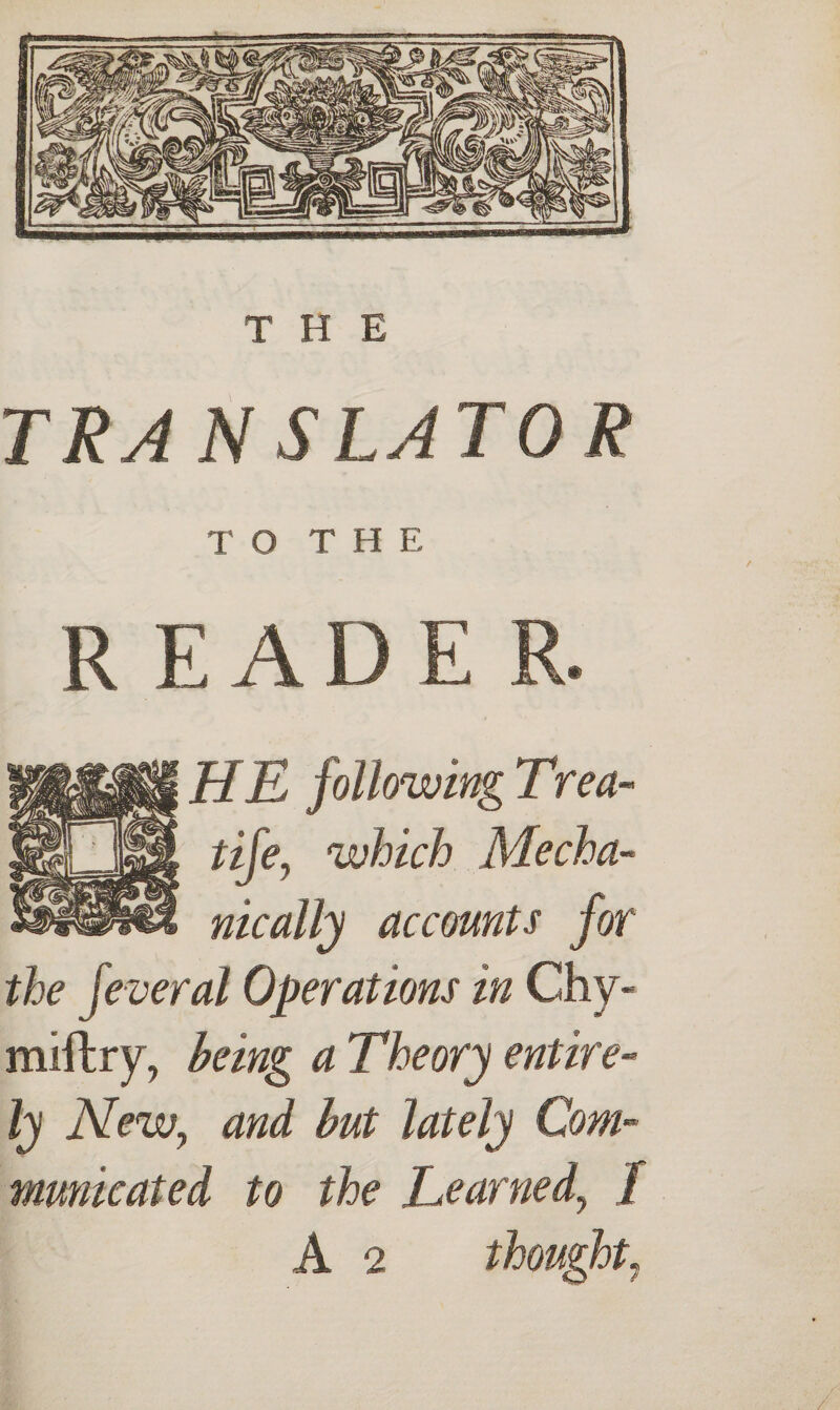 THE TRA N SLAT OR T O T H E READE HE following Trea- tife, which Mecha¬ nically accounts for the feveral Operations in Chy- miftry, being a Theory entire¬ ly New, and but lately Com¬ municated to the Learned, / A 2 thought,