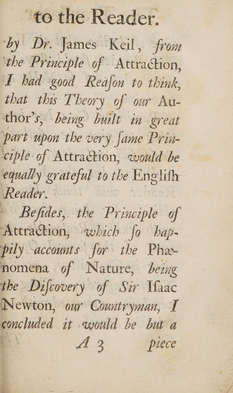 to the Reader. by Dr. James Keil, from the Principle of Attraction, r ^/ / I had good Reajon to think, that this Theory of our Au¬ thor’j, being built in great part upon the very fame Prin¬ ciple of Attraction, would be equally grateful to the Englifh Reader. Befides, the Principle of Attraction, which fo hap¬ pily accounts for the Phae¬ nomena of Nature, being the Difcovery of Sir Ifaac r ♦ Newton, our Countryman, / concluded it would be but a A 3 piece